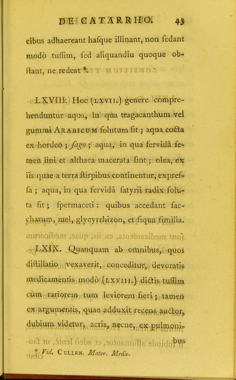 cibus adhaereant hafque illinant, non fedant modo tuffim, fed aliquandiu quoque ob* ftant, ne redeat % u uuia«o S LXVIII. Hoc (lxvii.) genere compre- henduntur aqua, in qua tragacanthum vel gummi Arabicum folutum fit; aqua cocta ex hordeo ; fago ; aqua, in qua fervida fe~ men lini et althaea macerata fmt ; olea, ex iis quae a terra ftirpibus continentur, expref- fa ; aqua, in qua fervida fatyrii radix folu- ta fit; ipermaceti: quibus accedant fac- charum, mel, glycyrrhizon, et fiqua fimilia. hurtboibam ,s£up t8ii ^EJnaiui^Dxbam 1nu\ LXIX. Quanquam ab omnibus, quos diftillatio vexaverit, conceditur, devoratis medicamentis modo (lxviii.) didis tuflim cum rariorein tum leviorem fieri ; tamen ex argumentis, quae adduxit recens au&or, dubium videtur, acris, necne, ex pulmoni- -ueI Ju ^inal 6obK /lulnrmufk sbniduf ffi '*idlPd' Cu3LLEN' Mattr. Medk.