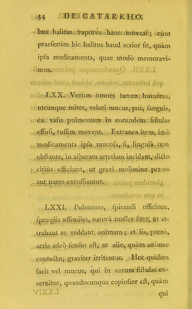 bus halitus vaporve hanc moveat; cum praefertim hic halitus haud acrior fit, quam ipfa medicamenta, quae modo memoravi- «iknusanonili/q DupnuoobfifiuP ,1IZXJ friinfin bo^p^ 6/i^)..hi foij£jmi /{UJfljsJmi i:up LXX. Verum omnes tamen humores, utcunque mites, veluti mucus, pus, fanguis, cx vafis pulmonum in corundem fiftulas effufi, tufhm movent. Extranea item, imo medicamenta ipfa mucofa, fi, lingula non obftante, in afperam arteriam incidant, dicto citius efficiunt, ut gravi moli.mine per or- m$y&&%Ssdi&ffiW&&'<xi ^niloq mabijjolg ^fcKi^rsBka^Mfcrt^ '' ^u^lono° &UP ai LXXI. Pulmones, fpirandi officinae, fpongiis affimiles, natura mplles funt, ut at- trahant ac reddaut animam ; et iis, porro, acris adeo fenfus eft, ut alio, quam animae cpntacl.u, graviter irritentur. Hoc quidem facit vel mucus, qui in eorum fiftulas ex- cernitur, quandocunque copiofior eft, quam VIXXJ qui