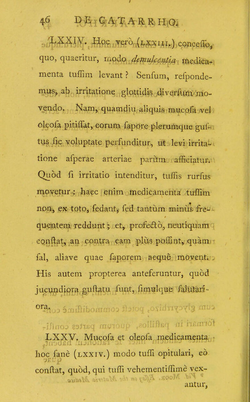 . /LXXiV. Hqc ver6((LXxui.) conceffo, quo, quaeritur, modo danulccntia medica- menta tuffim levant ? Senfum, refponde- mus, ab irritatione glottidis diverfum mo- vendo. Na.m, quamdiu aliquis mucofa vel oleofa pitiffat, eorum fapore plerumque guf- tus fic voluptate perfunditur, ut levi irrita- tione afperae arteriae parum afficiatur. Quod fi irritatio intenditur, tuffis rurfus movetur : haec enim medicamenta tuffim non, ex toto, fedant, fed tantiim minus fre- quentem reddunt; et,. profe&o, neutiquam conftat, an contra eam plus poffint, quam fal, aliave quae faporem aeque movent. His autem propterea anteferuntur, quod jucundiora guftatu funt, fimulque falutari- **r&i>n ismiRibommoq fttfoq jOvidriY^Y^ mu: -illnoo 83JfBq rayioup ^olliftfiq ai n&anb LXXV. Mucofa et oleofa medicamenta hoc fane (lxxiv.) modo tuffi opitulari, eo conftat, quod, qui tuffi vehementiflime vex- aatur,