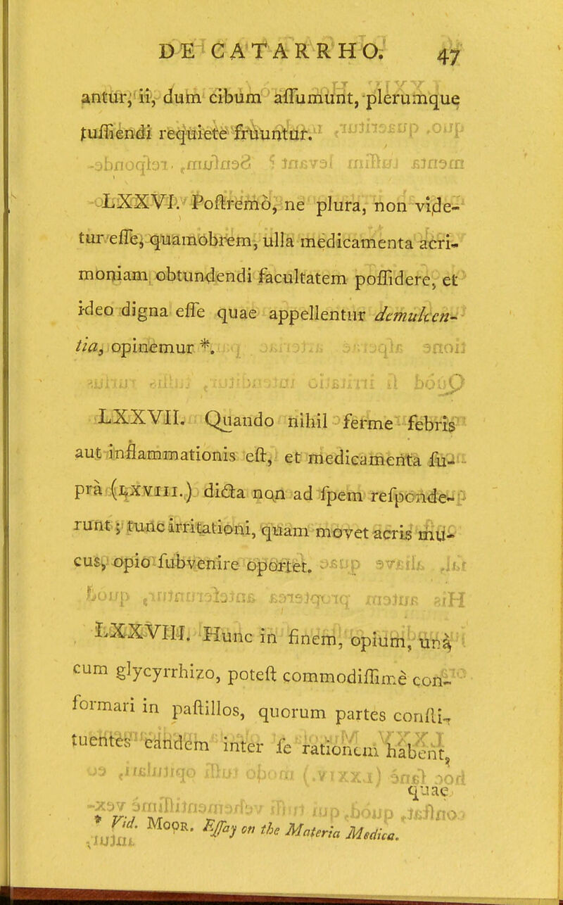 um cibum aflumunt, plerumque fuftiendi requiete fruuntur. ' -sbnoqbi' tmu\nod 5 Jfljsvaf rniBuj jjjnarn LXXVI. Poftremo, ne plura, non vi.de- tur elTe, quamobrem, ulla medicamenta acri- moniam obtundendi facultatera poffidere, et i-deo digna efle quae appellentur dcmuhcn- tia, opinemur % LXXVII. Quando nihil ferme febris aut inflammationis eft, et medicamenta fu- pra (lxviii.) dida non ad fpem refpcnde- runt | tuncirritationi, qiuim movet acris mu~ cus, opio fubvenire oporter. ,!>6up (inJnin^iaJni» Boisiqoiq msiun giH LXXVIII. Hunc in finem, opium, u:ty cum glycyrrhizo, poteft commodiffime con- formari in paftillos, quorum partes confti, 03 «mhuiqo mui ofiom (.vixx,i) 6n$1 aorf quae