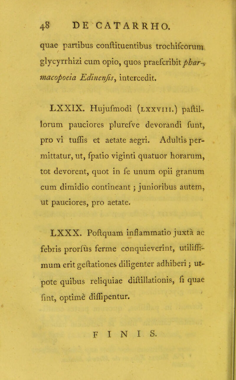 quae partibus conftituentibus trochifcorum glycyrrhizi cum opio, quos praefcribit phar^ macopoela Edinenjis, intercedit. LXXIX. Hujufmodi (lxxviii.) paftil- lorum pauciores plurefve devorandi funt, pro vi tuflis et aetate aegri. Adultis per- mittatur, ut, fpatio viginti quatuor horarum, tot devorent, quot in fe unum opii granum cum dimidio contineant; junioribus autem, ut pauciores, pro aetate. LXXX. Poftquam inflammatio juxta ac febris prorfus ferme conquieverint, utilifli- mum erit geftationes diligenter adhiberi; ut- pote quibus reliquiae diftillationis, fi quae fmt, optime diflipentur. F I N I S.