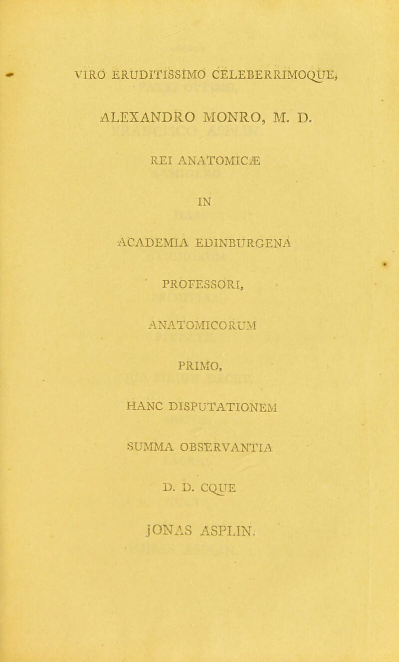 VIRO ERUDITISSIMO CELEBERRIMOQlJEj ALEXANDRO MONRO, M. D. REI ANATOMICiE IN ACADEMIA EDINBURGENA ■ PROFESSORI, ANATOMICORUM PRIMO, HANC DISPUTATIONEM SUMMA OBSERVANTIA D. D. CQLTE jONAS ASPLIN.