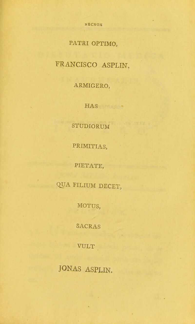 NECNON PATRI OPTIMO, FRANCISCO ASPLIN, ARMIGERO, HAS STUDIORUM PRIMITIAS, PIETATE, QUA FILIUM DECET, MOTUS, SACRAS VULT JONAS ASPLIN.