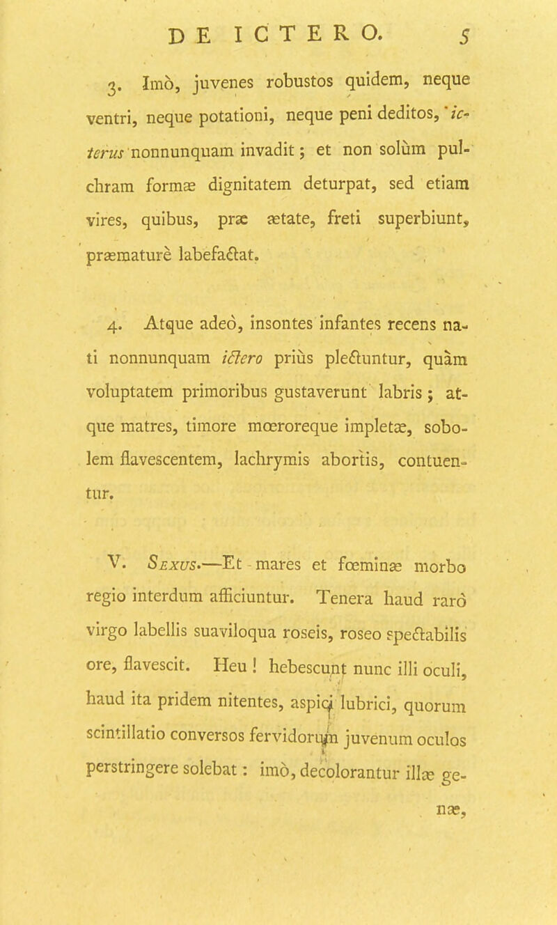 3. Imo, juvenes robustos quidem, neque ventri, neque potationi, neque peni deditos, zV- /^-rwj nonnunquam invadit; et non solum pul- chram forms dignitatem deturpat, sed etiara vires, quibus, prse setate, freti superbiunt, prsemature labefa^lat. 4. Atque adeo, insontes infantes recens na- ti nonnunquam i6lero priiis pleftuntur, quara voluptatem primoribus gustaverunt labris; at- que matres, timore moeroreque impletas, sobo- lem flavescentem, lachrymis abortis, contuen- tur. V. SexuS'—Et mares et foeminas morbo regio interdum afEciuntur. Tenera haud raro virgo labellis suaviloqua roseis, roseo Fpeftabilis ore, flavescit. Heu ! hebescunt nunc illi oculi, haud ita pridem nitentes, aspic^ lubrici, quorum scintillatio conversos fervidorqpi juvenum oculos perstringere solebat: imo, decolorantur illte ge-