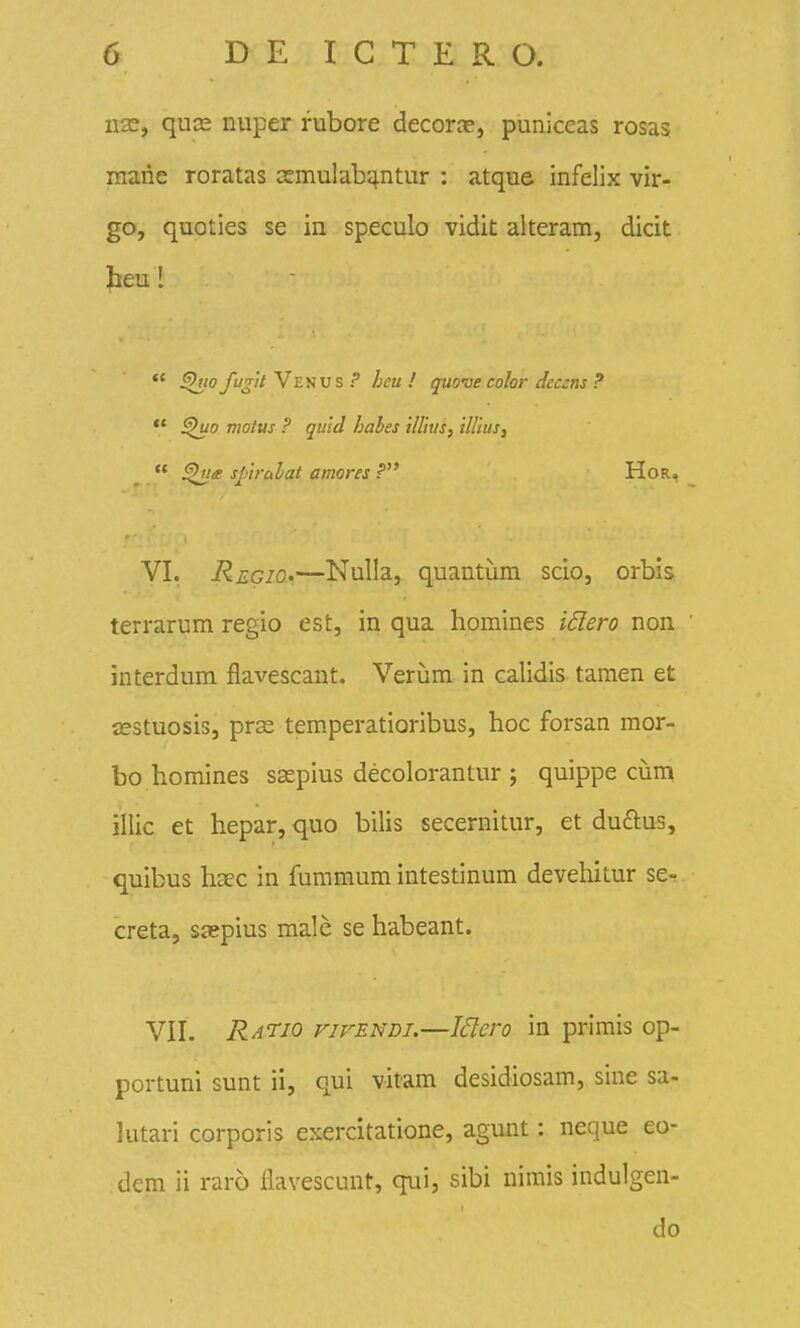 n2e, quDe nuper fubore decorjc, puniceas rosas mane roratas asmulab^ntur : atque infelix vir- go, quoties se in speculo vidit alteram, dicit beu! *' yt/j/V Venus f* heu ! quove color dec::ns ?  motus ? quid habes ilUus, iUluSi •* sfirulat amores P HoR, VI. RegiO'—Nulla, quantiim scio, orbis terrarum regio est, in qua homines i^lero non interdum flavescant. Veriam in calidis tamen et asstuosis, prse temperatioribus, hoc forsan mor- bo homines ssepius decolorantur ; quippe cijm illic et hepar, quo bilis secernitur, et duftus, qulbus haec in fummum intestinum devehitur se- creta, scepius male se habeant. VII. Ratio vifendi.—Jdero in primis op- portuni sunt ii, qui vitam desidiosam, sine sa- kitari corporis exercitatione, agunt: neque eo- dem ii raro flavescunt, qui, sibi nimis indulgen-