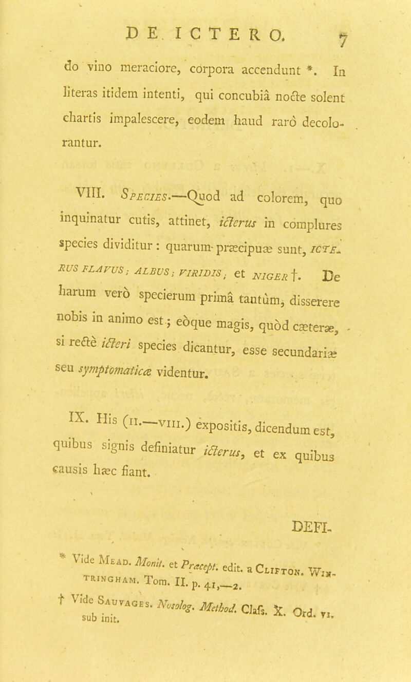 do vino meraclore, cbrpora accendunt *. In literas itidem intenti, qui concubia nocle solent ehartis impalescere, eodem haud raro decolo- rantur. VIII. SpEniES'—(^iod ad colorcm, quo inquinatur cutis, attinet, iaerus in coraplures species dividitur: quarum-przecipuse sunt,/cr^. mS FLAVUS; ALBUS: FIRIDIS, et mGER f. Dc harum ver6 specierum prima tantum, disserere nobis in animo est j eoque magis, quod c^ter^, si refia iaeri species dicantur, esse secundari^ seu symptomatica videntur. IX. His (.-viii.)expositis,dicendumest, quibus signis definiatur iaerus, et ex quibu^' causis hjec fiant. DEFI- * Vide M..n. MonU. et Pracep, edlt. a C.rKro.. W., TRINGHAM. Tom. II.p.4i,_2. t Vfde S.uvAOHs. msolo,. M,hoJ. CMs. X. Ord. n sub init. ° ^*'