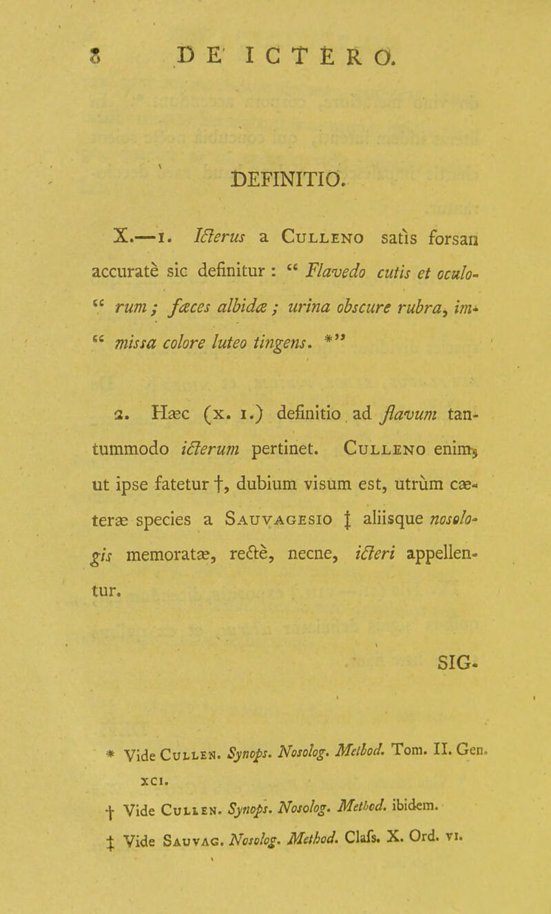 DEFINITIO. X.—I. ISierus a Culleno satls forsan accurate sic definitur :  Flavedo cutis et oculo-  rum ; faces albidce ; urina obscure rubra, ini'  missa colore luteo tingens. *'* 3. Hasc (x. I.) definitio ad Jlavum tan- tummodo iSlerum pertinet. Culleno enims ut ipse fatetur f, dubium visum est, utriim cas- terse species a Sauvagesio | aliisque nosolo' gis memoratse, refte, necne, ideri appellen» tur. SIG- * Vide CuLLEN. Synops. Nosolog. Mellod. Tom. II. Gen. XCl. f Vide CuLiEN. Synops. Nosolog. Metbod. ibidcm. X Vide Sauvag. Noso!og. Method. Clafs. X. Ord. vi.