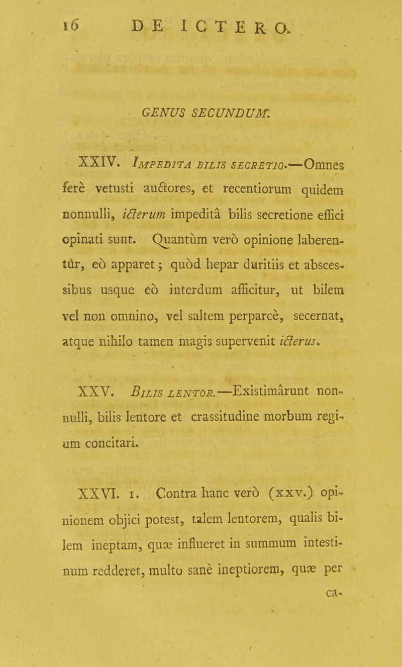 GENUS SECUNDUM. XXIV. Impedi7a BiLis SECsErjO'~-Omnei fere vetusti auftores, et recentiorum quidem nonnuUi, iderum impedita bilis secretione efEci opinati sunt. Quantiim vero opinione laberen- tiir, eo apparet; quod hepar duritiis et absces- sibus usque eo interdum afEcitur, ut bilem vel non omnino, vel saltem perparce, secernat, atque nihilo tamen magis supervenit iderus^ XXV. BiLJS zENTOJt.—Existimarunt non- nulli, bilis lentore et crassitudine morbum regi- um concitari. XXVI. I. Contra hanc vero (xxv.) opi- nionem objici potest, talem lentorem, qualis bi- lem ineptam, quce influeret in summum intesti- num redderet, raulto sane ineptiorem, quas per ca-