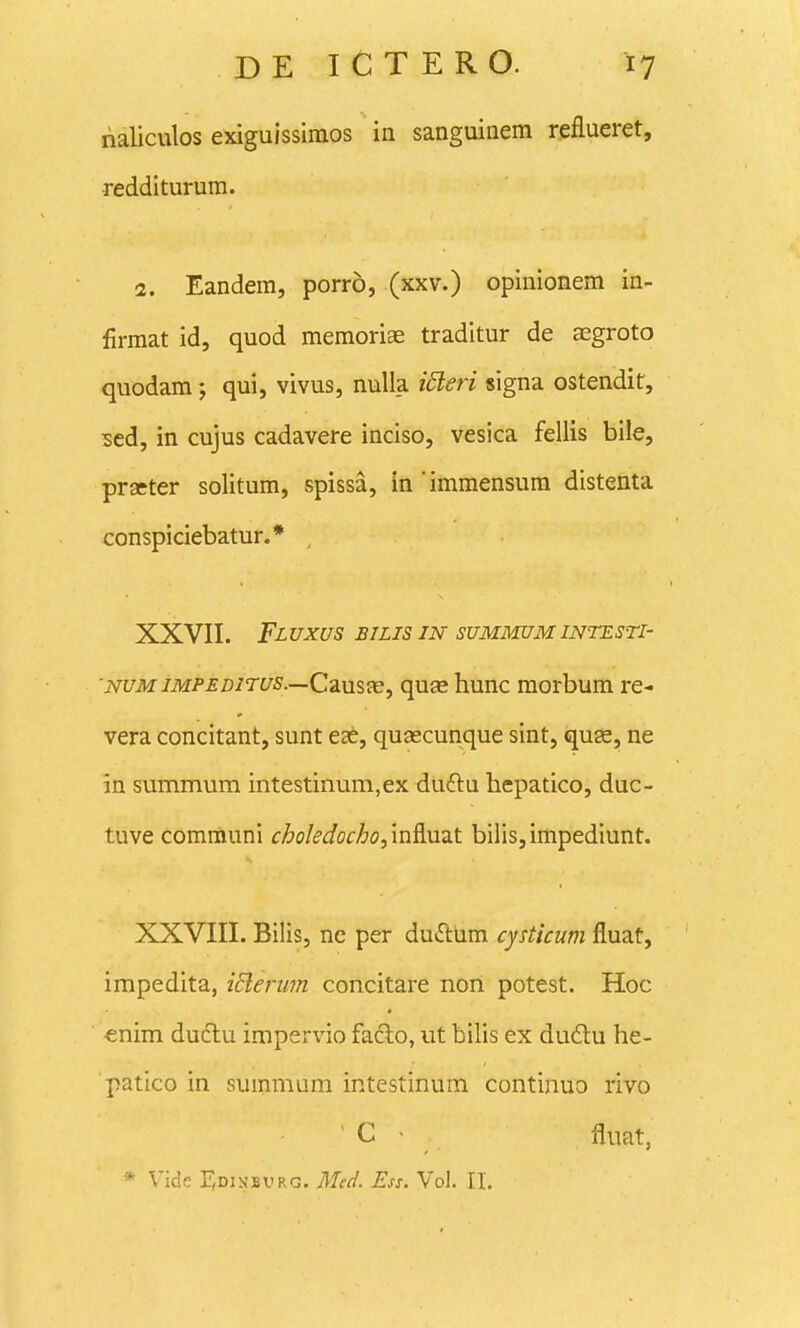 rialiculos exiguissiraos ia sanguinem reflueret, redditurum. 2. Eandem, porro, (xxv.) opinionem in- firmat id, quod memoriae tradltur de aegroto quodam; qui, vivus, nulia idleri signa ostendit, ^ed, in cujus cadavere inciso, vesica fellis bile, prseter solitum, spissa, in 'immensum distenta conspiciebatur.* , XXVII. FlUXUS BILIS IN SUMMUMINTESTI' NUMiMPEDiTus.—Cd.usx, quas hunc morbum re- vera concitant, sunt eae, quascunque sint, quse, ne in summum intestinum,ex duftu hepatico, duc- tuve communi choledocho,'mAuzt bilis,impediunt. XXVIII. Bilis, ne per duftum cysticum fluat, impedita, iderim concitare non potest. Hoc enim dudtu impervio fadlo, ut bilis ex du6lu he- patico in summum intestinuni continuo rivo  C - fluat, * Vide F,0iNBVRG. Med. Ess. Vol. II.