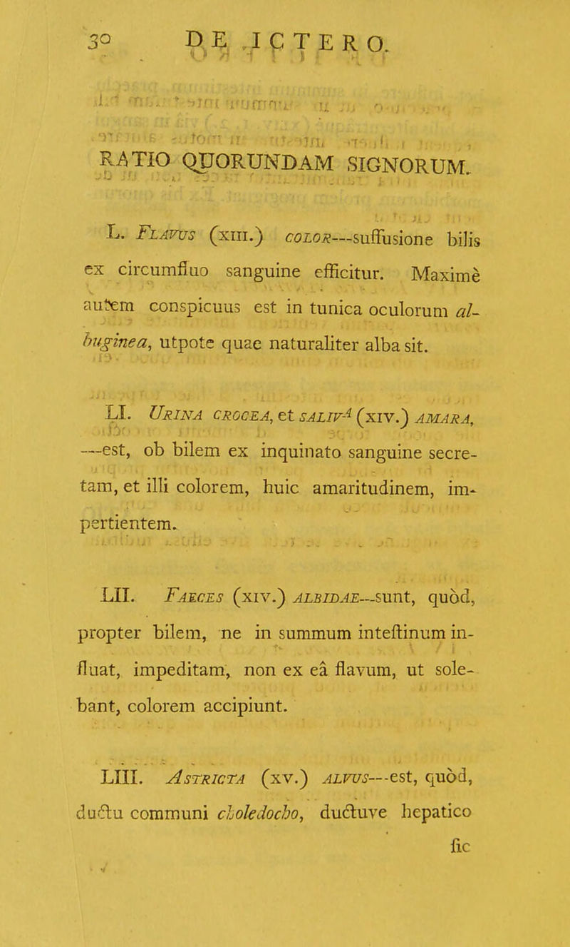 3° li™,QFPRFNBAM SIGNORUM, L. Flavus (xm.) coio^—suffusione bilis ex circumfluo sanguine efficitur. Maxime aut?em conspicuus est in tunica oculorum al~ huginea, utpote quae naturaliter albasit. ■■i -:- - UrINA CIiOCEA,etSALir-^(xiV.) amaxa, —est, ob bilem ex inquinato sanguine secre- ■'.1 ■ tam, et illi colorem, huic amaritudinem, im- pertientem. LII. Faeces (xiv.) ^x57d.4£—sunt, quod, propter bilem, ne in summum inteflinum in- fluat, impeditam, non ex ea flavum, ut sole- bant, colorem accipiunt. LIII. AsTRicTA (xv.) ALVUs—z^X., quod, du6lu communi cloledocho, duduve hepatico fic