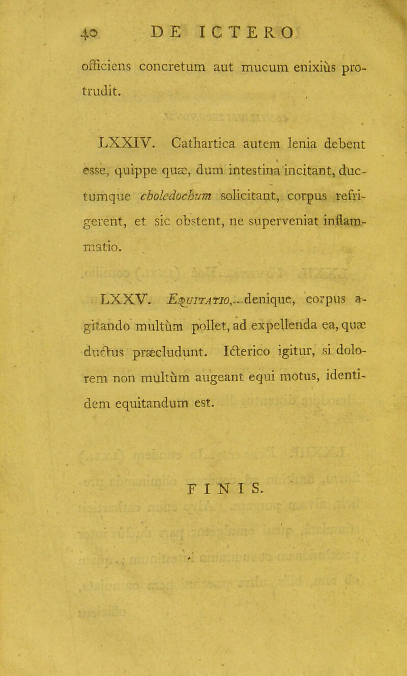 officiens concretum aut mucum enixius pro- truJit. LXXIV. Cathartica autem lenia debent esse, quippe qus, dum intestina incitant, duc- tumque choledochvm solicitant, corpus refri- gerent, et sic obstent, ne superveniat inflam- matio. LXXV. £^[/7r^r/o,—denique, corpus a- gitando multum pollet, ad expellenda ea, quae duclus prascludunt. laerico igitur, si dolo- rem non multum augeant equi motus, identi- dem equitandum est. F I N I S.