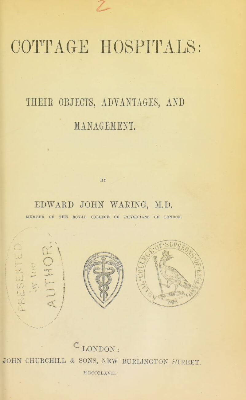 COTTAGE HOSPITALS: THEIR OBJECTS, ADVANTAGES, AND MANAGEMENT. BY EDWARD JOHN WARING, M.D. MEMBER OF THE ROYAL COLLEGE OF PHYSICIANS OF LONDON. vLONDON: JOHN CHURCHILL & SONS, NEW BURLINGTON STREET. M DCCCLXVII.