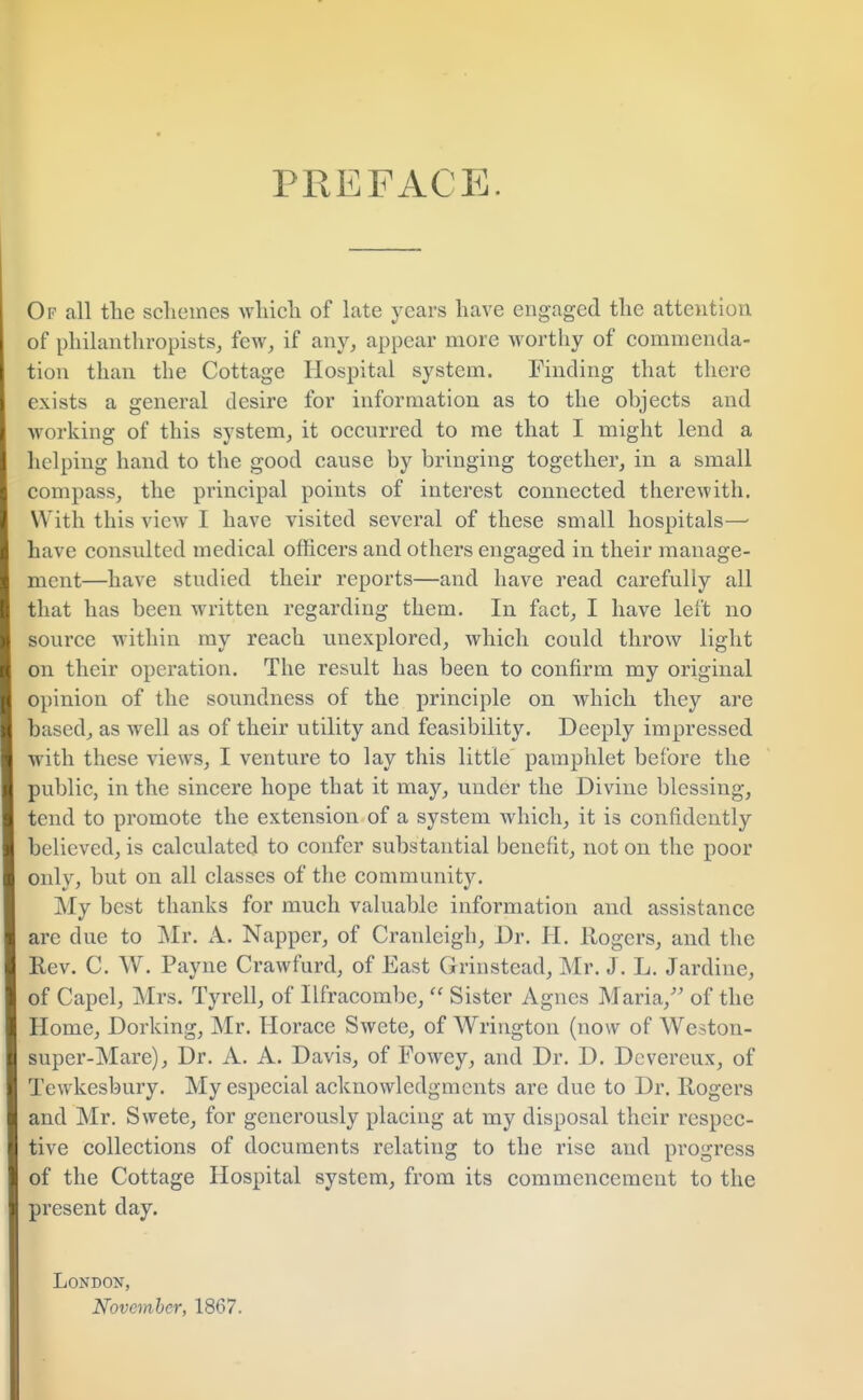 PREFACE. Of all the schemes which of late years have engaged the attention of philanthropists, few, if any, appear more worthy of commenda- tion than the Cottage Hospital system. Finding that there exists a general desire for information as to the objects and working of this system, it occurred to me that I might lend a helping hand to the good cause by bringing together, in a small compass, the principal points of interest connected therewith. With this view I have visited several of these small hospitals— have consulted medical officers and others engaged in their manage- ment—have studied their reports—and have read carefully all that has been written regarding them. In fact, I have left no source within my reach unexplored, which could throw light on their operation. The result has been to confirm my original opinion of the soundness of the principle on which they are based, as well as of their utility and feasibility. Deeply impressed with these views, I venture to lay this little pamphlet before the public, in the sincere hope that it may, under the Divine blessing, tend to promote the extension of a system which, it is confidently believed, is calculated to confer substantial benefit, not on the poor only, but on all classes of the community. My best thanks for much valuable information and assistance are due to Mr. A. Napper, of Cranleigh, Dr. H. Rogers, and the Rev. C. W. Payne Crawfurd, of East Grinstead, Mr. J. L. Jardine, of Capel, Mrs. Tyrell, of Ilfracombc,  Sister Agnes Maria/' of the Home, Dorking, Mr. Horace Swete, of Wrington (now of Weston- super-Mare), Dr. A. A. Davis, of Fowcy, and Dr. D. Devereux, of Tewkesbury. My especial acknowledgments are due to Dr. Rogers and Mr. Swete, for generously placing at my disposal their respec- tive collections of documents relating to the rise and progress of the Cottage Hospital system, from its commencement to the present day. London, November, 1867.