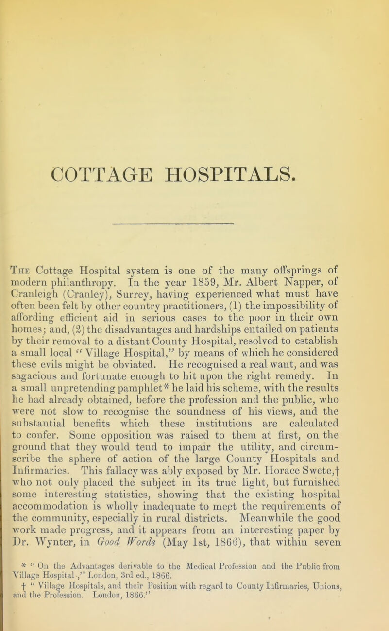 The Cottage Hospital system is one of the many offsprings of modern philanthropy. In the year 1859, Mr. Albert Napper, of Cranleigh (Cranley), Surrey, having experienced what must have often been felt by other country practitioners, (1) the impossibility of affording efficient aid in serious cases to the poor in their own homes; and, (£) the disadvantages and hardships entailed on patients by their removal to a distant County Hospital, resolved to establish a small local  Village Hospital, by means of which he considered these evils might be obviated. He recognised a real want, and was sagacious and fortunate enough to hit upon the right remedy. In ii small unpretending pamphlet* he laid his scheme, with the results he had already obtained, before the profession and the public, who were not slow to recognise the soundness of his views, and the substantial benefits which these institutions are calculated to confer. Some opposition was raised to them at first, on the ground that they would tend to impair the utility, and circum- scribe the sphere of action of the large County Hospitals and Infirmaries. This fallacy was ably exposed by Mr. Horace Swete,f who not only placed the subject in its true light, but furnished some interesting statistics, showing that the existing hospital accommodation is wholly inadequate to meet the requirements of the community, especially in rural districts. Meanwhile the good work made progress, and it appears from an interesting paper by Dr. Wynter, in Good Words (May 1st, 18Go), that within seven *  On the Advantages derivable to the Medical Profession and the Public from Village Hospital , London, 3rd ed., 1866. f  Village Hospitals, and their Position with regard to County Infirmaries, Unions, and the Profession. London, 1866.''