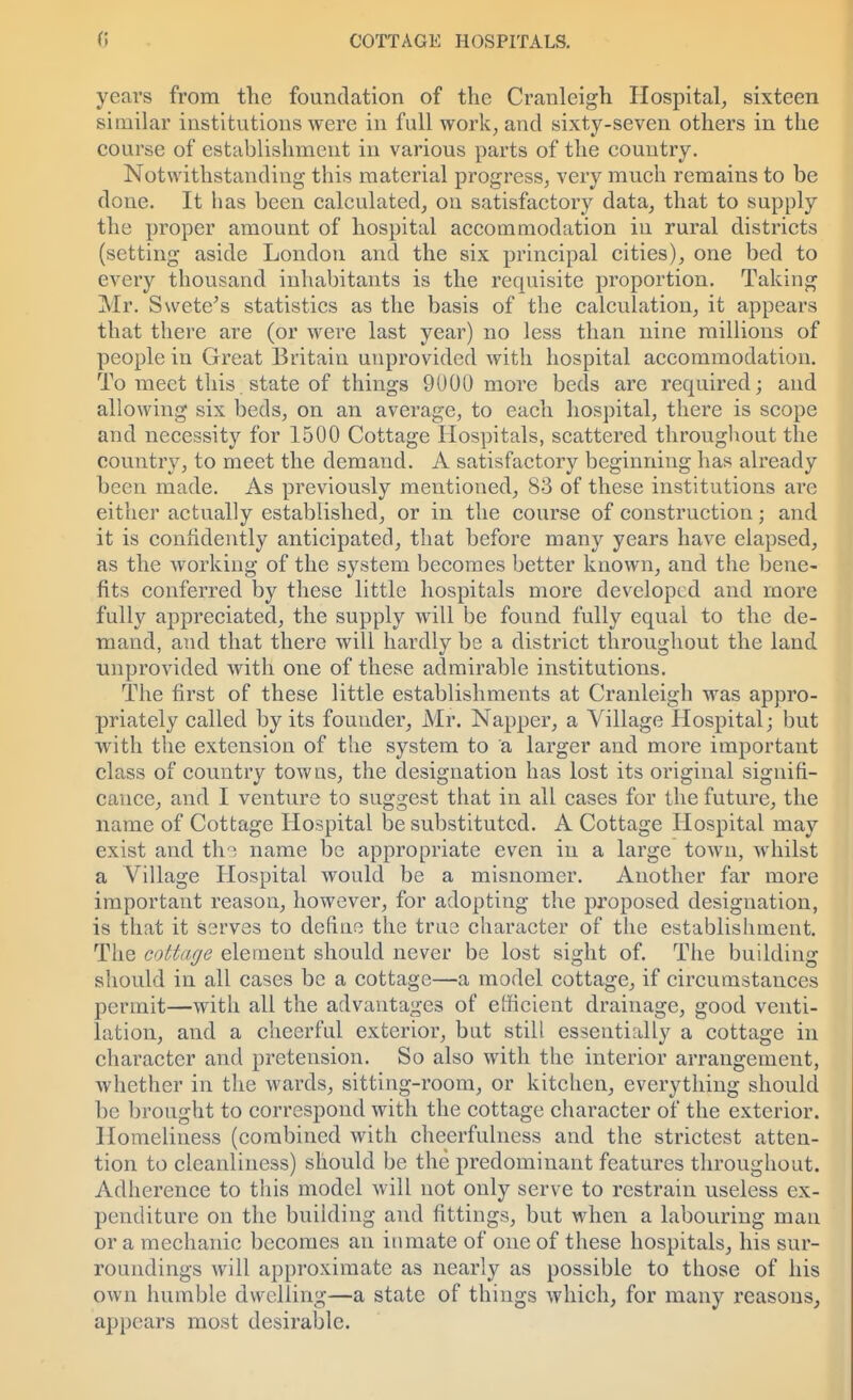 years from the foundation of the Cranleigh Hospital, sixteen similar institutions were in full work, and sixty-seven others in the course of establishment in various parts of the country. Notwithstanding this material progress, very much remains to be done. It has been calculated, on satisfactory data, that to supply the proper amount of hospital accommodation in rural districts (setting aside London and the six principal cities), one bed to every thousand inhabitants is the requisite proportion. Taking Mr. Swete's statistics as the basis of the calculation, it appears that there are (or were last year) no less than nine millions of people in Great Britain unprovided with hospital accommodation. To meet this state of things 9000 more beds are required; and allowing six beds, on an average, to each hospital, there is scope and necessity for 1500 Cottage Hospitals, scattered throughout the country, to meet the demand. A satisfactory beginning has already been made. As previously mentioned, 83 of these institutions are either actually established, or in the course of construction; and it is confidently anticipated, that before many years have elapsed, as the working of the system becomes better known, and the bene- fits conferred by these little hospitals more developed and more fully appreciated, the supply will be found fully equal to the de- mand, and that there will hardly be a district throughout the land unprovided with one of these admirable institutions. The first of these little establishments at Cranleigh was appro- priately called by its founder, Mr. Napper, a Village Hospital; but with the extension of the system to a larger and more important class of country towns, the designation has lost its original signifi- cance, and I venture to suggest that in all cases for the future, the name of Cottage Hospital be substituted. A Cottage Hospital may exist and tho name be appropriate even in a large town, whilst a Village Hospital would be a misnomer. Another far more important reason, however, for adopting the proposed designation, is that it serves to define the true character of the establishment. The cottage element should never be lost sight of. The building should in all cases be a cottage—a model cottage, if circumstances permit—with all the advantages of efficient drainage, good venti- lation, and a cheerful exterior, but still essentially a cottage in character and pretension. So also with the interior arrangement, whether in the wards, sitting-room, or kitchen, everything should be brought to correspond with the cottage character of the exterior. Homeliness (combined with cheerfulness and the strictest atten- tion to cleanliness) should be the predominant features throughout. Adherence to this model will not only serve to restrain useless ex- penditure on the building and fittings, but when a labouring man or a mechanic becomes an inmate of one of these hospitals, his sur- roundings will approximate as nearly as possible to those of his own humble dwelling—a state of things which, for many reasons, appears most desirable.