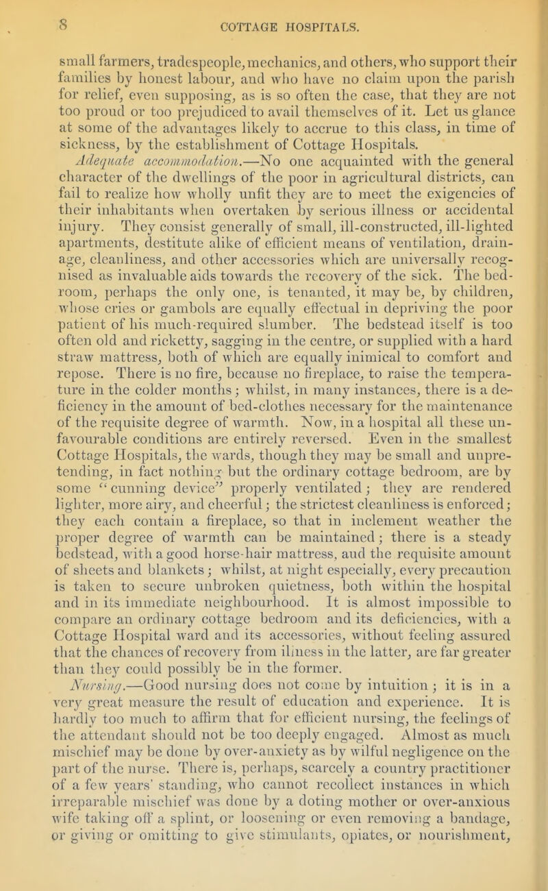 small farmers, tradespeople,mechanics, and others, who support their families by honest labour, and who have no claim upon the parish for relief, even supposing, as is so often the case, that they are not too proud or too prejudiced to avail themselves of it. Let us glance at some of the advantages likely to accrue to this class, in time of sickness, by the establishment of Cottage Hospitals. Adequate accommodation.—No one acquainted with the general character of the dwellings of the poor in agricultural districts, can fail to realize how wholly unfit they are to meet the exigencies of their inhabitants when overtaken by serious illness or accidental injury. They consist generally of small, ill-constructed, ill-lighted apartments, destitute alike of efficient means of ventilation, drain- age, cleanliness, and other accessories which are universally recog- nised as invaluable aids towards the recovery of the sick. The bed- room, perhaps the only one, is tenanted, it may be, by children, whose cries or gambols are equally effectual in depriving the poor patient of his much-required slumber. The bedstead itself is too often old and ricketty, sagging in the centre, or supplied with a hard straw mattress, both of which are equally inimical to comfort and repose. There is no fire, because no fireplace, to raise the tempera- ture in the colder months; whilst, in many instances, there is a de- ficiency in the amount of bed-clothes necessary for the maintenance of the requisite degree of warmth. Now, in a hospital all these un- favourable conditions are entirely reversed. Even in the smallest Cottage Hospitals, the wards, though they may be small and unpre- tending, in fact nothing but the ordinary cottage bedroom, are by some  cunning device properly ventilated; they are rendered lighter, more airy, and cheerful; the strictest cleanliness is enforced; they each contain a fireplace, so that in inclement weather the proper degree of warmth can be maintained; there is a steady bedstead, with a good horse-hair mattress, aud the requisite amount of sheets and blankets; whilst, at night especially, every precaution is taken to secure unbroken quietness, both within the hospital and in its immediate neighbourhood. It is almost impossible to compare an ordinary cottage bedroom and its deficiencies, with a Cottage Hospital ward and its accessories, without feeling assured that the chances of recovery from ilmess in the latter, are far greater than they could possibly be in the former. Nursing.—Good nursing does not come by intuition j it is in a very great measure the result of education and experience. It is hardly too much to affirm that for efficient nursing, the feelings of the attendant should not be too deeply engaged. Almost as much mischief may be done by over-anxiety as by wilful negligence on the part of the nurse. There is, perhaps, scarcely a country practitioner of a few years' standing, who cannot recollect instances in which irreparable mischief was done by a doting mother or over-anxious wife taking oil a splint, or loosening or even removing a bandage, or giving or omitting to give stimulants, opiates, or nourishment,