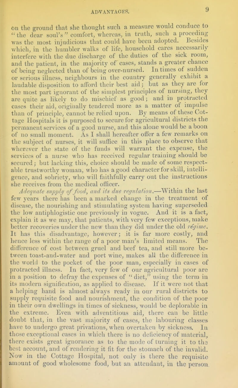 on the ground that she thought such a measure would conduce to  the dear soul's  comfort, whereas, in truth, such a proceding was the most injudicious that could have been adopted. Besides which, in the humbler walks of life, household cares necessarily interfere with the due discharge of the duties of the sick room, and the patient, in the majority of cases, stands a greater chance of being neglected than of being over-nursed. In times of sudden or serious illness, neighbours in the country generally exhibit a laudable disposition to afford their best aid; but as they are for the most part ignorant of the simplest principles of nursing, they are quite as likely to do mischief as good; and in protracted cases their aid, originally tendered more as a matter of impulse than of principle, cannot be relied upon. By means of these Cot- tage Hospitals it is purposed to secure for agricultural districts the permanent services of a good nurse, and this alone would be a boon of no small moment. As I shall hereafter offer a few remarks on the subject of nurses, it will suffice in this place to observe that wherever the state of the funds will warrant the expense, the services of a nurse who has received regular training should be secured; but lacking this, choice should be made of some respect- able trustworthy woman, who has a good character for skill, intelli- gence, and sobriety, who will faithfully carry out the instructions she receives from the medical officer. Adequate supply of food, and its due regulation.—Within the last few vcars there has been a marked change in the treatment of • ■■•11 disease, the nourishing and stimulating system having superseded the low antiphlogistic one previously in vogue. And it is a fact, explain it as we may, that patients, with very few exceptions, make better recoveries under the new than they did under the old regime. It has this disadvantage, however; it is far more costly, and hence less within the range of a poor man's limited means. The difference of cost between gruel and beef tea, and still more be- tween toast-and-water and port wine, makes all the difference in the world to the pocket of the poor man, especially in cases of protracted illness. In fact, very few of our agricultural poor are in a position to defray the expenses of diet, using the terra in its modern signification, as applied to disease. If it were not that a helping hand is almost always ready in our rural districts to supply requisite food and nourishment, the condition of the poor in their own dwellings in times of sickness, would be deplorable in the extreme. Even with adventitious aid, there can be little doubt that, in the vast majority of cases, the labouring classes have to undergo great privations, when overtaken by sickness. In those exceptional cases in which there is no deficiency of material, there exists great ignorance as to the mode of turning it to the best account, and of rendering it fit for the stomach of the invalid. Now in the Cottage Hospital, not only is there the requisite amount of good wholesome food, but an attendant, in the person
