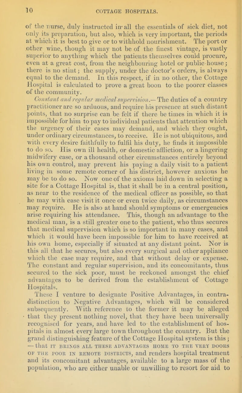 of the nurse, duly instructed in-all the essentials of sick diet, not only its preparation, but also, which is very important, the periods at which it is best to give or to withhold nourishment. The port or other wine, though it may not be of the finest vintage, is vastly superior to anything Avhich the patients themselves could procure, even at a great cost, from the neighbouring hotel or public house; there is no stint; the supply, under the doctor's orders, is always equal to the demand. In this respect, if in no other, the Cottage Hospital is calculated to prove a great boon to the poorer classes of the community. Constant andregular medical'supervision.— The duties of a country practitioner are so arduous, and require his presence at such distant points, that no surprise can be felt if there be times in which it is impossible for him to pay to individual patients that attention which the urgency of their cases may demand, and which they ought, under ordinary circumstances, to receive. He is not ubiquitous, and with every desire faithfully to fulfil his duty, he finds it impossible to do so. His own ill health, or domestic affliction, or a lingering midwifery case, or a thousand other circumstances entirely beyond his own control, may prevent his paying a daily visit to a patient living in some remote corner of his district, however anxious he may be to do so. Now one of the axioms laid down in selecting a site for a Cottage Hospital is, that it shall be in a central position, as near to the residence of the medical officer as possible, so that he may with ease visit it once or even twice daily, as circumstances may require. He is also at hand should symptoms or emergencies arise requiring his attendance. This, though an advantage to the medical man, is a still greater one to the patient, who thus secures that medical supervision which is so important in many cases, and which it would have been impossible for him to have received at his own home, especially if situated at any distant point. Nor is this all that he secures, but also every surgical and other appliance which the case may require, and that without delay or expense. The constant and regular supervision, and its concomitants, thus secured to the sick poor, must be reckoned amongst the chief advantages to be derived from the establishment of Cottage Hospitals. These I venture to designate Positive Advantages, in contra- distinction to Negative Advantages, which will be considered subsequently. With reference to the former it may be alleged that they present nothing novel, that they have been universally recognised for years, and have led to the establishment of hos- pitals in almost every large town throughout the country. But the grand distinguishing feature of the Cottage Hospital system is this ; — that IT HRISGS ALL THESE ADVANTAGES HOME TO THE VERY DOORS of the poor in remote djstricts, and renders hospital treatment and its concomitant advantages, available to a large mass of the population, who are either unable or unwilling to resort for aid to