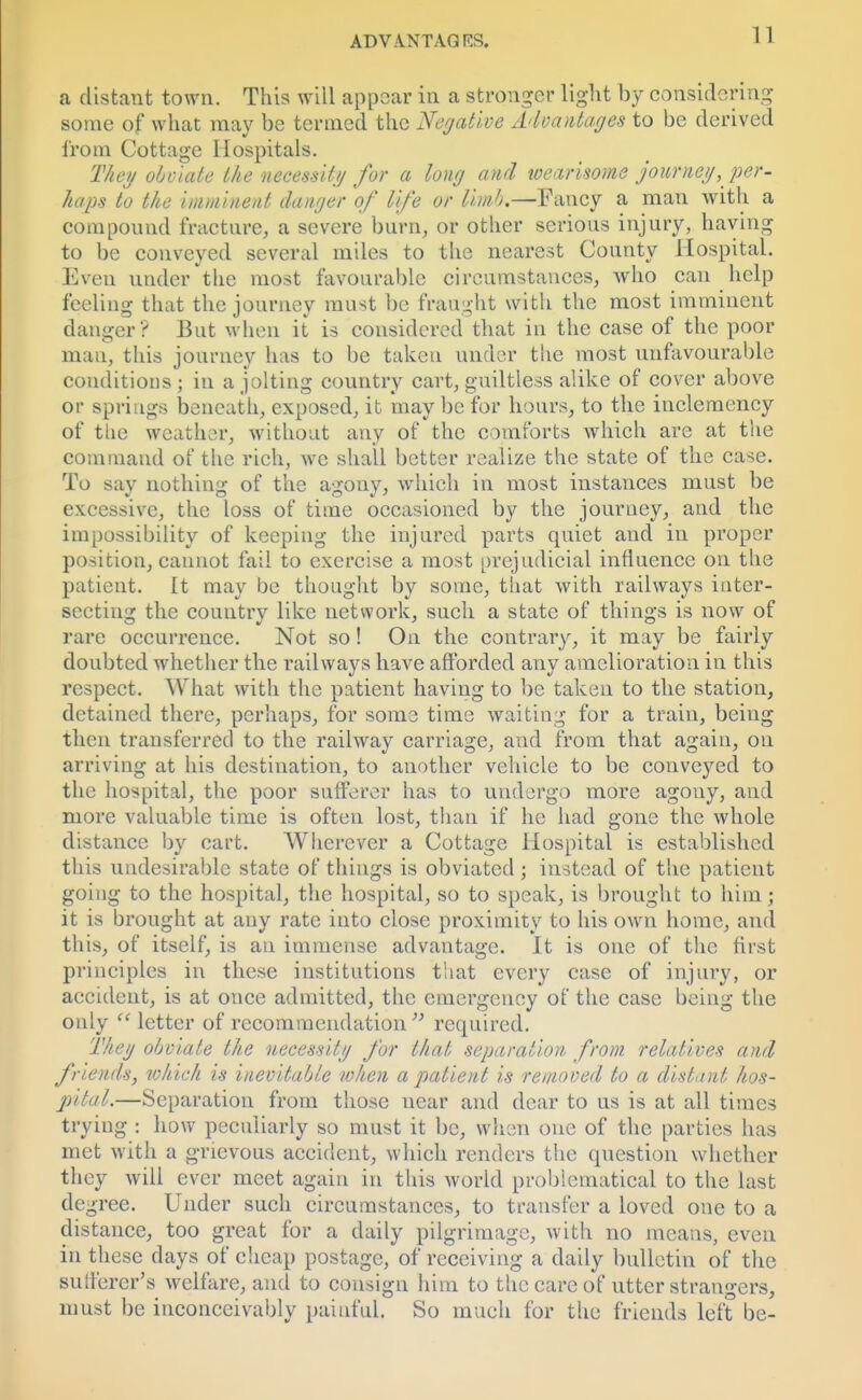 a distant town. This will appear in a stronger light by considering some of what may be termed the 'Negative Advantages to be derived from Cottage Hospitals. They obviate the necessity for a long and tvearisome journey, per- haps to the imminent danger of life or limb.—Fancy a man with a compound fracture, a severe burn, or other serious injury, having to be conveyed several miles to the nearest County Hospital. Even under the most favourable circumstances, who can help feeling that the journey must be fraught with the most imminent danger? But when it is considered that in the case of the poor mau, this journey has to be taken under the most unfavourable conditions ; in a jolting country cart, guiltless alike of cover above or springs beneath, exposed, it may be for hours, to the inclemency of the weather, without any of the comforts which are at the command of the rich, we shall better realize the state of the case. To say nothing of the agony, which in most instances must be excessive, the loss of time occasioned by the journey, and the impossibility of keeping the injured parts quiet and in proper position, cannot fail to exercise a most prejudicial influence on the patient. It may be thought by some, that with railways inter- secting the country like network, such a state of things is now of rare occurrence. Not so! On the contrary, it may be fairly doubted whether the railways have afforded any amelioration in this respect. What with the patient having to be taken to the station, detained there, perhaps, for some time waiting for a train, being then transferred to the railway carriage, and from that again, on arriving at his destination, to another vehicle to be conveyed to the hospital, the poor sufferer has to undergo more agony, and more valuable time is often lost, than if he had gone the whole distance by cart. Wherever a Cottage Hospital is established this undesirable state of things is obviated ; instead of the patient going to the hospital, the hospital, so to speak, is brought to him; it is brought at any rate into close proximity to his own home, and this, of itself, is an immense advantage. It is one of the first principles in these institutions that every case of injury, or accident, is at once admitted, the emergency of the case being the only  letter of recommendation required. They obviate the necessity for that separation from relatives and fneiuls, which is inevitable when a patient is removed to a distant hos- pital.—Separation from those near and dear to us is at all times trying : how peculiarly so must it be, when one of the parties has met with a grievous accident, which renders the question whether they will ever meet again in this world problematical to the last degree. Under such circumstances, to transfer a loved one to a distance, too great for a daily pilgrimage, with no means, even in these days of cheap postage, of receiving a daily bulletin of the sutferer's welfare, and to consign him to the care of utter strangers, must be inconceivably painful. So much for the friends left be-