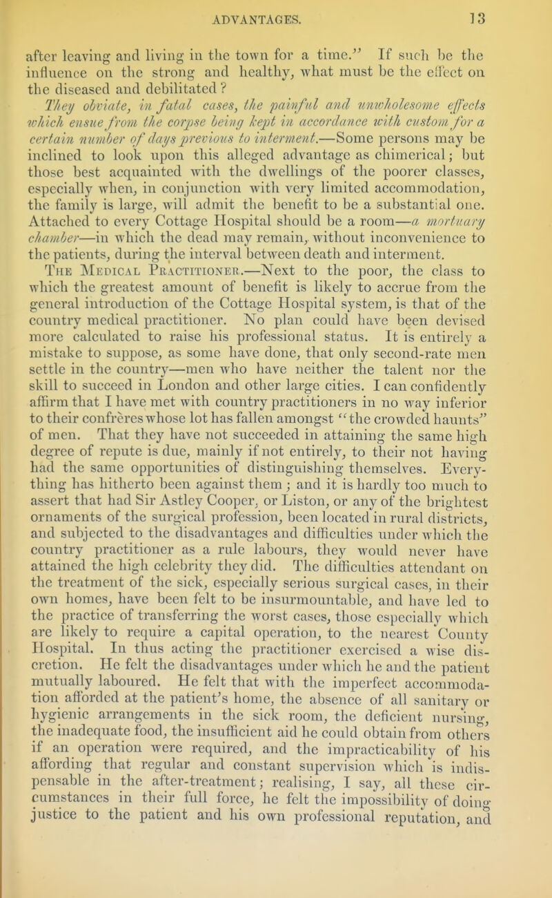 after leaving and living in the town for a time. If such be the influence on the strong and healthy, what must be the effect on the diseased and debilitated ? They obviate, in fatal cases, the painful and unwholesome effects which ensue from the corpse being kept in accordance with custom for a certain number of days previous to interment.—Some persons may be inclined to look upon this alleged advantage as chimerical; but those best acquainted with the dwellings of the poorer classes, especially when, in conjunction with very limited accommodation, the family is large, will admit the benefit to be a substantial one. Attached to every Cottage Hospital should be a room—a mortuary chamber—in which the dead may remain, without inconvenience to the patients, during the interval between death and interment. The Medical Practitioner.—Next to the poor, the class to which the greatest amount of benefit is likely to accrue from the general introduction of the Cottage Hospital system, is that of the country medical practitioner. No plan could have been devised more calculated to raise his professional status. It is entirel} a mistake to suppose, as some have done, that only second-rate men settle in the country—men who have neither the talent nor the skill to succeed in London and other large cities. I can confidently affirm that I have met with country practitioners in no way inferior to their confreres whose lot has fallen amongst the crowded haunts of men. That they have not succeeded in attaining the same high degree of repute is due, mainly if not entirely, to their not having had the same opportunities of distinguishing themselves. Every- thing has hitherto been against them ; and it is hardly too much to assert that had Sir Astley Cooper, or Liston, or any of the brightest ornaments of the surgical profession, been located in rural districts, and subjected to the disadvantages and difficulties under which the country practitioner as a rule labours, they would never have attained the high celebrity they did. The difficulties attendant on the treatment of the sick, especially serious surgical cases, in their own homes, have been felt to be insurmountable, and have led to the practice of transferring the worst cases, those especially which are likely to require a capital operation, to the nearest County Hospital. In thus acting the practitioner exercised a wise dis- cretion. He felt the disadvantages under which he and the patient mutually laboured. He felt that with the imperfect accommoda- tion afforded at the patient's home, the absence of all sanitary or hygienic arrangements in the sick room, the deficient nursing, the inadequate food, the insufficient aid he could obtain from others if an operation were required, and the impracticability of his affording that regular and constant supervision which is indis- pensable in the after-treatment; realising, I say, all these cir- cumstances in their full force, he felt the impossibility of doing- justice to the patient and his own professional reputation, and