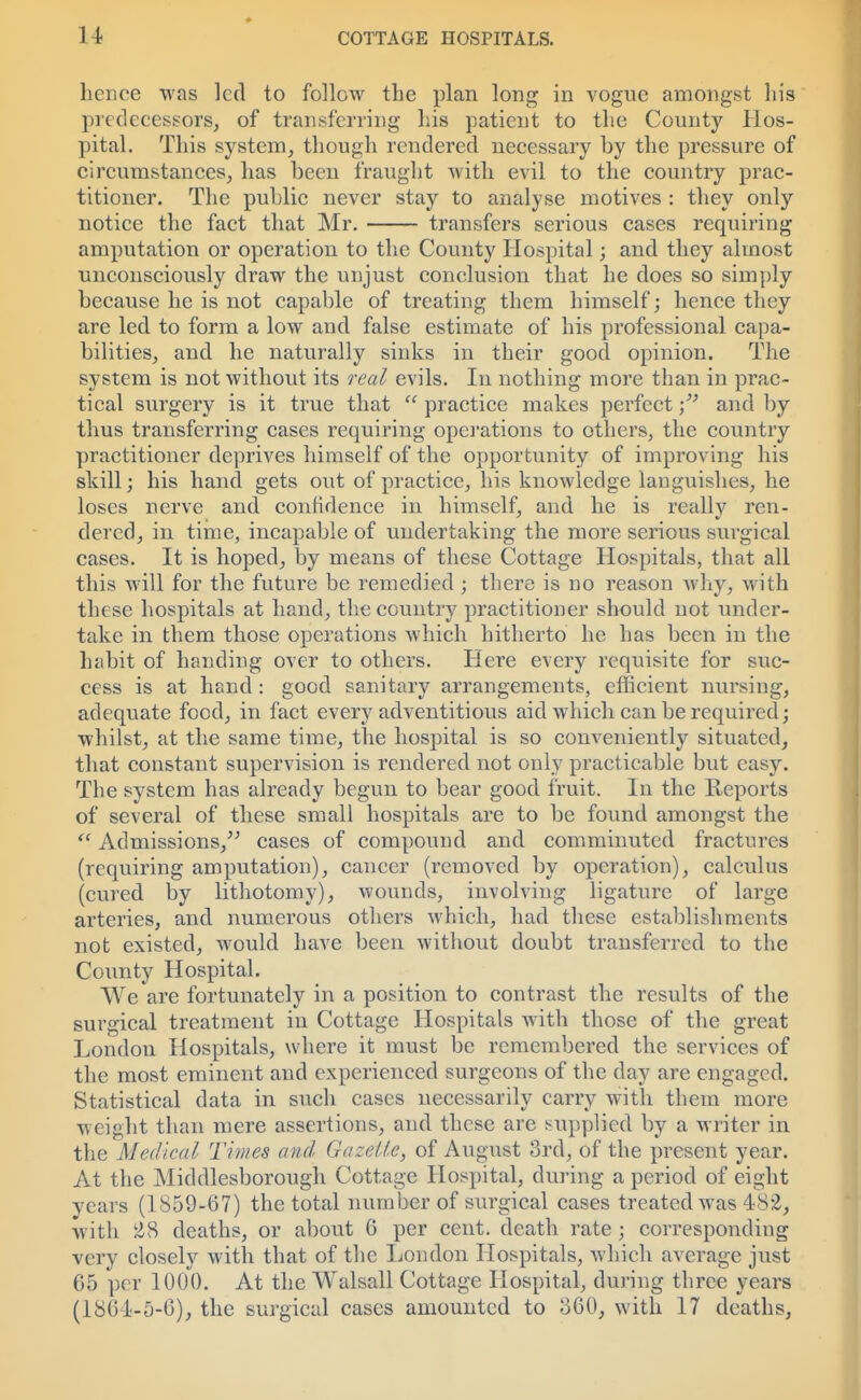hence was led to follow the plan long in vogue amongst his predecessors, of transferring his patient to the County Hos- pital. This system, though rendered necessary by the pressure of circumstances, has been fraught with evil to the country prac- titioner. The public never stay to analyse motives : they only notice the fact that Mr. transfers serious cases requiring amputation or operation to the County Hospital; and they almost unconsciously draw the unjust conclusion that he does so simply because he is not capable of treating them himself; hence they are led to form a low and false estimate of his professional capa- bilities, and he naturally sinks in their good opinion. The system is not without its real evils. In nothing more than in prac- tical surgery is it true that  practice makes perfect * and by thus transferring cases requiring operations to others, the country practitioner deprives himself of the opportunity of improving his skill; his hand gets out of practice, his knowledge languishes, he loses nerve and confidence in himself, and he is really ren- dered, in time, incapable of undertaking the more serious surgical cases. It is hoped, by means of these Cottage Hospitals, that all this will for the future be remedied; there is no reason why, with these hospitals at hand, the country practitioner should not under- take in them those operations which hitherto he has been in the habit of handing over to others. Here every requisite for suc- cess is at hand: good sanitary arrangements, efficient nursing, adequate food, in fact every adventitious aid which can be required; whilst, at the same time, the hospital is so conveniently situated, that constant supervision is rendered not only practicable but easy. The system has already begun to bear good fruit. In the Reports of several of these small hospitals are to be found amongst the  Admissions, cases of compound and comminuted fractures (requiring amputation), cancer (removed by operation), calculus (cured by lithotomy), wounds, involving ligature of large arteries, and numerous others which, had these establishments not existed, would have been without doubt transferred to the County Hospital. We are fortunately in a position to contrast the results of the surgical treatment in Cottage Hospitals with those of the great London Hospitals, where it must be remembered the services of the most eminent and experienced surgeons of the day are engaged. Statistical data in such cases necessarily carry with them more weight than mere assertions, and these are supplied by a writer in the Medical Times and Gazette, of August 3rd, of the present year. At the Middlesborough Cottage Hospital, during a period of eight years (1S59-67) the total number of surgical cases treated was 48*2, with l2S deaths, or about 6 per cent, death rate ; corresponding very closely with that of the London Hospitals, which average just 65 per 1000. At the Walsall Cottage Hospital, during three years (1801-5-6), the surgical cases amounted to o60, with 17 deaths,