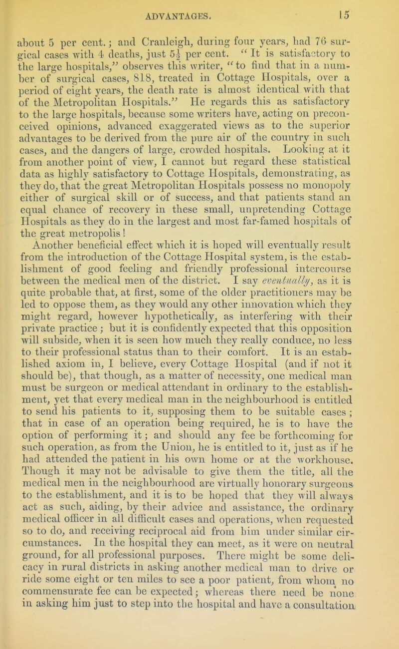 about 5 per cent.; and Cranleigh, during four years, had 76 sur- gical cases with 4 deaths, just 5^ per cent.  It is satisfactory to the large hospitals/' observes this writer,  to find that in a num- ber of surgical cases, 818, treated in Cottage Hospitals, over a period of eight years, the death rate is almost identical with that of the Metropolitan Hospitals. He regards this as satisfactory to the large hospitals, because some writers have, acting on precon- ceived opinions, advanced exaggerated views as to the superior advantages to be derived from the pure air of the country in such cases, and the dangers of large, crowded hospitals. Looking at it from another point of view, I cannot but regard these statistical data as highly satisfactory to Cottage Hospitals, demonstrating, as they do, that the great Metropolitan Hospitals possess no monopoly either of surgical skill or of success, and that patients stand an equal chance of recovery in these small, unpretending Cottage Hospitals as they do in the largest and most far-famed hospitals of the great metropolis! Another beneficial effect which it is hoped will eventually result from the introduction of the Cottage Hospital system, is the estab- lishment of good feeling and friendly professional intercourse between the medical men of the district. I say eventually, as it is quite probable that, at first, some of the older practitioners may be led to oppose them, as they would any other innovation which they might regard, however hypothetically, as interfering with their private practice ; but it is confidently expected that this opposition will subside, when it is seen how much they really conduce, no less to their professional status than to their comfort. It is an estab- lished axiom in, I believe, every Cottage Hospital (and if not it should be), that though, as a matter of necessity, one medical man must be surgeon or medical attendant in ordinary to the establish- ment, yet that every medical man in the neighbourhood is entitled to send his patients to it, supposing them to be suitable cases ; that in case of an operation being required, he is to have the option of performing it; and should any fee be forthcoming for such operation, as from the Union, he is entitled to it, just as if he had attended the patient in his own home or at the workhouse. Though it may not be advisable to give them the title, all the medical men in the neighbourhood are virtually honorary surgeons to the establishment, and it is to be hoped that they will always act as such, aiding, by their advice and assistance, the ordinary medical officer in all difficult cases and operations, when requested so to do, and receiving reciprocal aid from him under similar cir- cumstances. In the hospital they can meet, as it were on neutral ground, for all professional purposes. There might be some deli- cacy in rural districts in asking another medical man to drive or ride some eight or ten miles to see a poor patient, from whom no commensurate fee can be expected; whereas there need be none in asking him just to step into the hospital and have a consultation