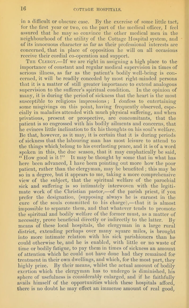 in a difficult or obscure case. By the exercise of some little tact, for the first year or two, on the part of the medical officer, I feel assured that he mav so convince the other medical men in the neighbourhood of the utility of the Cottage Hospital system, and of its innocuous character as far as their professional interests are concerned, that in place of opposition he will on all occasions receive their cordial co-operation and support. The Clergy.—If we are right in assigning a high place to the importance of constant and regular medical supervision in times of serious illness, as far as the patient's bodily well-being is con- cerned, it will be readily conceded by most right-minded persons that it is a matter of still greater importance to extend analogous supervision to the sufferer's spiritual condition. In the opinion of many, it is during the period of sickness that the heart is the most susceptible to religious impressions; I confess to entertaining some misgivings on this point, having frequently observed, espe- cially in maladies attended with much physical suffering, and when privations, present or prospective, are concomitants, that the patient is so engrossed with his bodily ailments and concerns, that he evinces little inclination to fix his thoughts on his soul's welfare. Be that, however, as it may, it is certain that it is during periods of sickness that the labouring man has most leisure to attend to the things which belong to his everlasting peace, and it is of a word spoken in this, the due season, that it may emphatically be said,  How good is it ! It may be thought by some that in what has here been advanced, I have been pointing out more how the poor patient, rather than the clergyman, may be benefited ; this may be so in a degree, but it appears to me, taking a more comprehensive view of the subject, that the spiritual welfare of the parochial sick and suffering is so intimately interwoven with the legiti- mate work of the Christian pastor,—of the parish priest, if you prefer the designation, (supposing always he is earnest in the cure of the souls committed to his charge),—that it is almost impossible to separate them, and that whatever tends to promote the spiritual and bodily welfare of the former must, as a matter of necessity, prove beneficial directly or indirectly to the latter. By means of these local hospitals, the clergyman in a large rural district, extending perhaps over many square miles, is brought into more intimate relation with his sick parishioners than he could otherwise be, and he is enabled, with little or no waste of time or bodily fatigue, to pay them in times of sickness an amount of attention which he could not have done had they remained for treatment in their own dwellings, and which, for the most part, they highly prize. By their means, whilst the actual amount of bodily exertion which the clergyman has to undergo is diminished, his sphere of usefulness is considerably enlarged, and if he faithfully avails himself of the opportunities which these hospitals afford, there is no doubt he may effect an immense amount of real good,