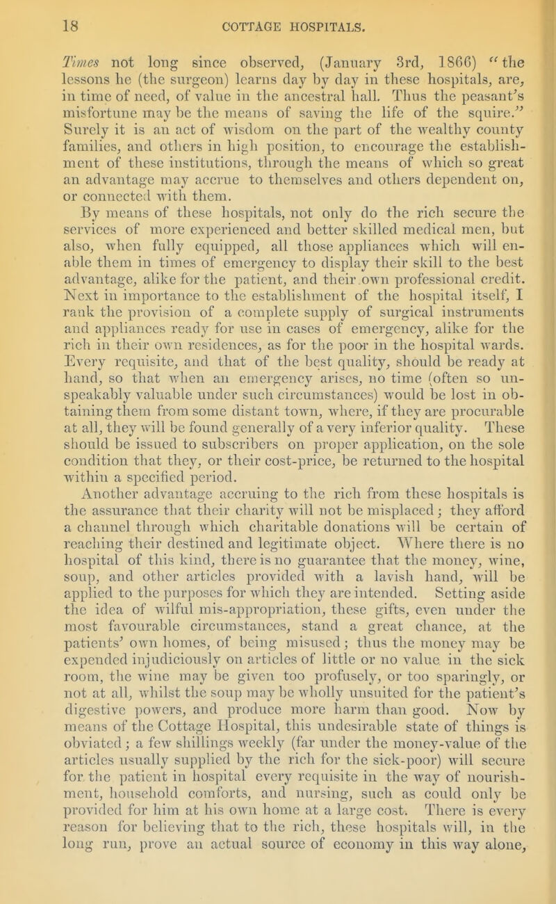Times not long since observed, (January 3rd, 1866) the lessons he (the surgeon) learns day by day in these hospitals, are, in time of need, of value in the ancestral hall. Thus the peasant's misfortune may be the means of saving the life of the squire. Surely it is an act of wisdom on the part of the wealthy county families, and others in high position, to encourage the establish- ment of these institutions, through the means of which so great an advantage may accrue to themselves and others dependent on, or connected with them. By means of these hospitals, not only do the rich secure the services of more experienced and better skilled medical men, but also, when fully equipped, all those appliances which will en- able them in times of emergency to display their skill to the best advantage, alike for the patient, and their own professional credit. Next in importance to the establishment of the hospital itself, I rank the provision of a eomplete supply of surgical instruments and appliances ready for use in cases of emergency, alike for the rich in their own residences, as for the poor in the hospital wards. Every requisite, and that of the best quality, should be ready at hand, so that when an emergency arises, no time (often so un- speakably valuable under such circumstances) would be lost in ob- taining them from some distant town, where, if they are procurable at all, they will be found generally of a very inferior quality. These should be issued to subscribers on proper application, on the sole condition that they, or their cost-price, be returned to the hospital within a specified period. Another advantage accruing to the rich from these hospitals is the assurance that their charity will not be misplaced ; they afford a channel through which charitable donations will be certain of reaching their destined and legitimate object. Where there is no hospital of this kind, there is no guarantee that the money, wine, soup, and other articles provided with a lavish hand, will be applied to the purposes for which they are intended. Setting aside the idea of wilful mis-appropriation, these gifts, even under the most favourable circumstances, stand a great chance, at the patients' own homes, of being misused; thus the money may be expended injudiciously on articles of little or no value in the sick room, the wine may be given too profusely, or too sparingly, or not at all, whilst the soup may be wholly unsuited for the patient's digestive powers, and produce more harm than good. Now by means of the Cottage Hospital, this undesirable state of things is obviated ; a few shillings weekly (far under the money-value of the articles usually supplied by the rich for the sick-poor) will secure for the patient in hospital every requisite in the way of nourish- ment, household comforts, and nursing, such as could o\\\y be provided for him at his own home at a large cost. There is every reason for believing that to the rich, these hospitals will, in the long run, prove an actual source of economy in this way alone,