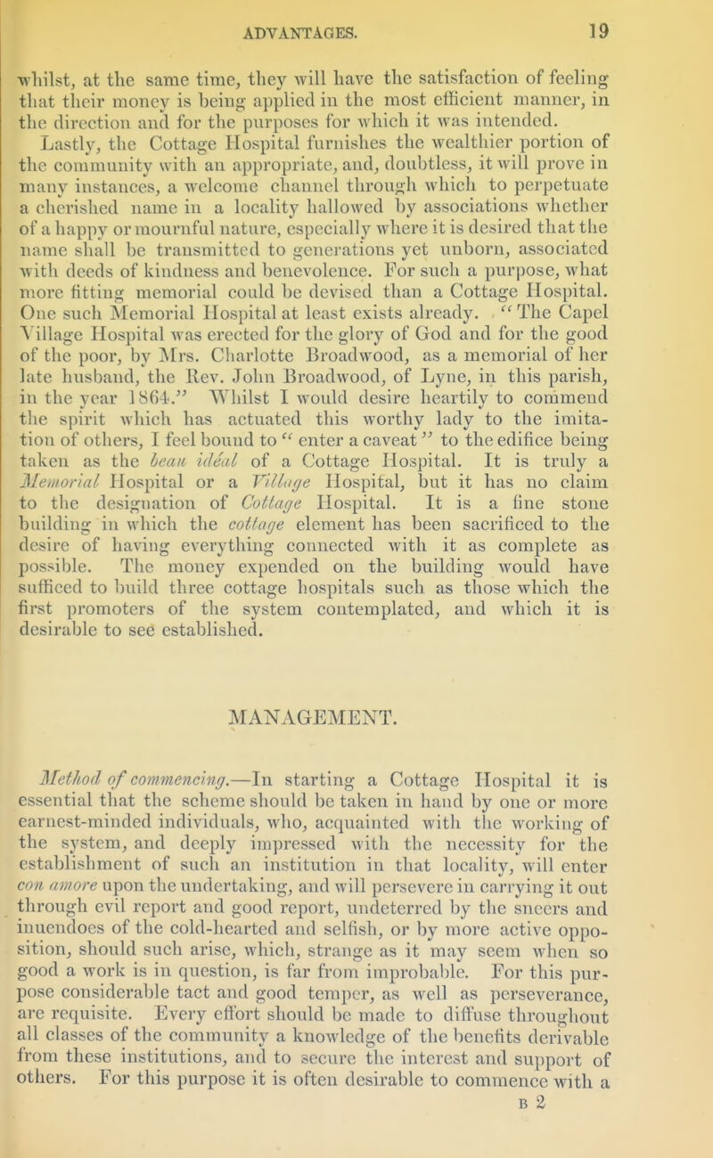 whilst, at the same time, they will have the satisfaction of feeling that their money is being applied in the most efficient manner, in the direction and for the purposes for which it was intended. Lastly, the Cottage Hospital furnishes the wealthier portion of the community with an appropriate, and, doubtless, it will prove in many instances, a welcome channel through which to perpetuate a cherished name in a locality hallowed by associations whether of a happy or mournful nature, especially where it is desired that the name shall be transmitted to generations yet unborn, associated with deeds of kindness and benevolence. For such a purpose, what more fitting memorial could be devised than a Cottage Hospital. One such Memorial Hospital at least exists already.  The Capel [Village Hospital was erected for the glory of God and for the good of the poor, by Mrs. Charlotte Broadwood, as a memorial of her late husband, the Rev. John Broadwood, of Lyne, in this parish, in the year 1864. Whilst I would desire heartilv to commend the spirit which has actuated this worthy lady to the imita- tion of others, I feel bound to  enter a caveat to the edifice being taken as the beau icUal of a Cottage Hospital. It is truly a Memorial Hospital or a Tillage Hospital, but it has no claim to the designation of Cottage Hospital. It is a fine stone building in which the cottage element has been sacrificed to the desire of having everything connected Avith it as complete as possible. The money expended on the building would have sufficed to build three cottage hospitals such as those which the first promoters of the system contemplated, and which it is desirable to see established. MANAGEMENT. Method of commencing.—In starting a Cottage Hospital it is essential that the scheme should be taken in hand by one or more earnest-minded individuals, who, acquainted with the working of the system, and deeply impressed with the necessity for the establishment of such an institution in that locality, will enter con amove upon the undertaking, and will persevere in carrying it out through evil report and good report, undeterred by the sneers and inuendoes of the cold-hearted and selfish, or by more active oppo- sition, should such arise, which, strange as it may seem when so good a work is in question, is far from improbable. For this pur- pose considerable tact and good temper, as well as perseverance, are requisite. Every effort should be made to diffuse throughout all classes of the community a knowledge of the benefits derivable from these institutions, and to secure the interest and support of others. For this purpose it is often desirable to commence with a b 2