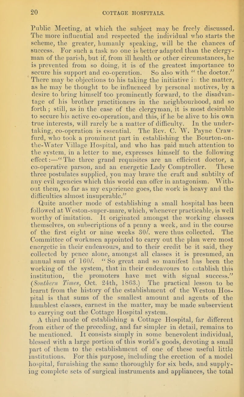 Public Meeting, at which the subject may be freely discussed. The more influential and respected the individual who starts the scheme, the greater, humanly speaking, will be the chances of success. For such a task no one is better adapted than the clergy- man of the parish, but if, from ill health or other circumstances, he is prevented from so doing, it is of the greatest importance to secure his support and co-operation. So also with  the doctor. There may be objections to his taking the initiative i the matter, as he may be thought to be influenced by personal motives, by a desire to bring himself too prominently forward, to the disadvan- tage of his brother practitioners in the neighbourhood, and so forth; still, as in the case of the clergyman, it is most desirable to secure his active co-operation, and this, if he be alive to his own true interests, will rarely be a matter of difficulty. In the under- taking, co-operation is essential. The Rev. C. W. Payne Craw- furd, who took a prominent part in establishing the Bourton-on- the-Water Village Hospital, and who has paid much attention to the system, in a letter to me, expresses himself to the following effect:—The three grand requisites are an efficient doctor, a co-operative parson, and an energetic Lady Comptroller. These three postulates supplied, you may brave the craft and subtilty of any evil agencies which this world can offer in antagonism. With- out them, so far as my experience goes, the work is heavy and the difficulties almost insuperable/' Quite another mode of establishing a small hospital has been followed at Weston-super-mare, which, whenever practicable, is well worthy of imitation. It originated amongst the working classes themselves, on subscriptions of a penny a week, and in the course of the first eight or nine weeks 307. were thus collected. The Committee of workmen appointed to carry out the plan were most energetic in their endeavours, and to their credit be it said, they collected by pence alone, amongst all classes it is presumed, an annual sum of 1607. So great and so manifest has been the working of the system, that in their endeavours to establish this institution, the promoters have met with signal success. {Southern Times, Oct. 24th, 1863.) The practical lesson to be learnt from the history of the establishment of the Weston Hos- pital is that sums of the smallest amount and agents of the humblest classes, earnest in the matter, may be made subservient to carrying out the Cottage Hospital system. A third mode of establishing a Cottage Hospital, far different from either of the preceding, and far simpler in detail, remains to be mentioned. It consists simply in some benevolent individual, blessed with a large portion of this world's goods, devoting a small part of them to the establishment of one of these useful little institutions. For this purpose, including the erection of a model hospital, furnishing the same thoroughly for six beds, and supply- ing complete sets of surgical instruments and appliances, the total