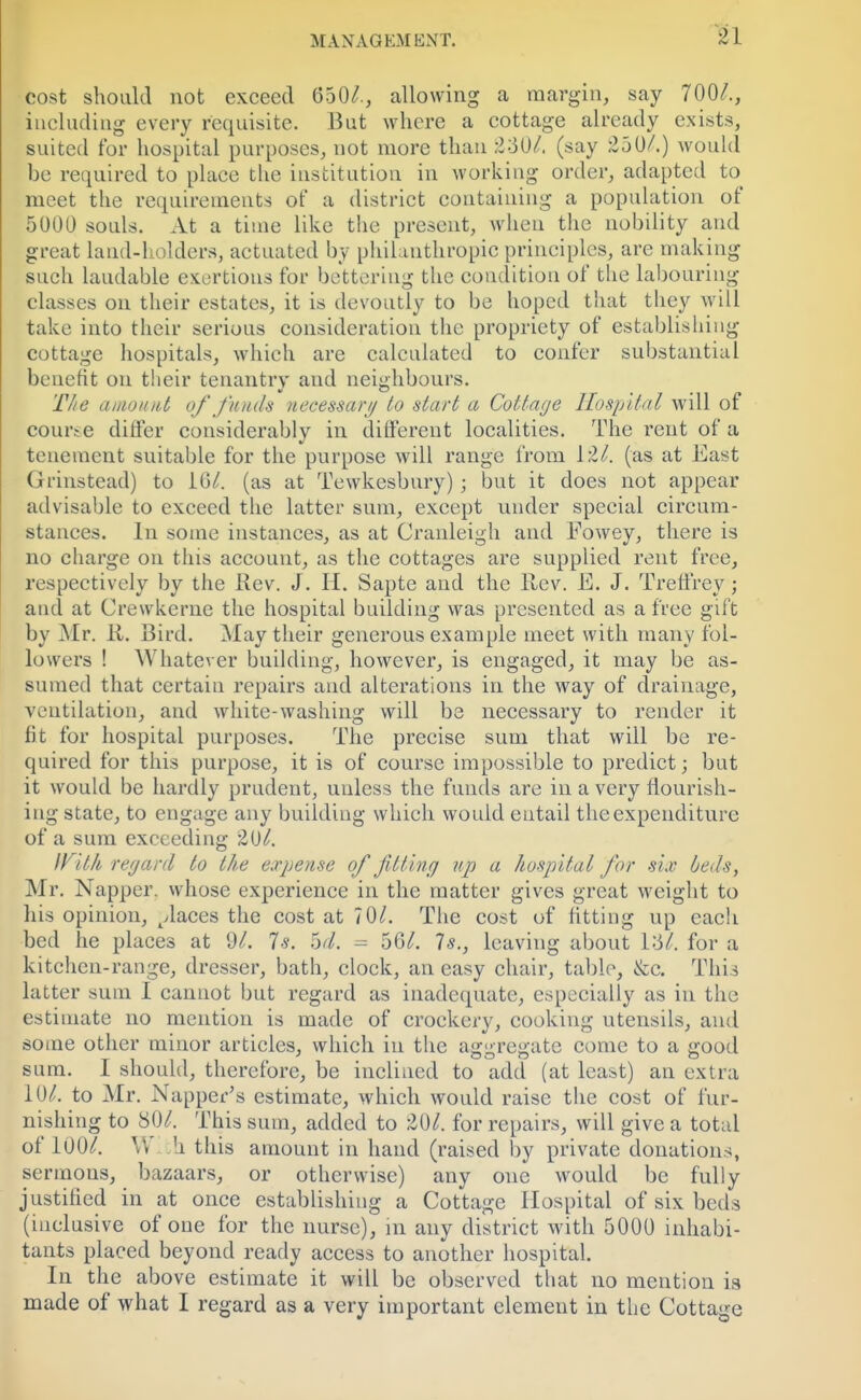 81 cost should not exceed 650/., allowing a margin, say 700/., including every requisite. But where a cottage already exists, suited for hospital purposes, not more than 2o0/. (say 250/.) would be required to place the institution in working order, adapted to meet the requirements of a district containing a population of 5000 souls. At a time like the present, when the nobility and great land-holders, actuated by philanthropic principles, are making such laudable exertions for bettering the condition of the labouring- classes on their estates, it is devoutly to be hoped that they will take into their serious consideration the propriety of establishing cottage hospitals, which are calculated to confer substantial benefit on their tenantry and neighbours. The amount of funds necessary to start a Cottage Hospital will of course differ considerably in different localities. The rent of a tenement suitable for the purpose will range from 12/. (as at East Grinstead) to 10/. (as at Tewkesbury); but it does not appear advisable to exceed the latter sum, except under special circum- stances. In some instances, as at Cranleigh and Fowey, there is no charge on this account, as the cottages are supplied rent free, respectively by the Rev. J. H. Sapte and the Rev. E. J. Treffrey; and at Crewkerne the hospital building was presented as a free gift by Mr. R. Bird. May their generous example meet with many fol- lowers ! Whatever building, however, is engaged, it may be as- sumed that certain repairs and alterations in the way of drainage, ventilation, and white-washing will be necessary to render it fit for hospital purposes. The precise sum that will be re- quired for this purpose, it is of course impossible to predict; but it would be hardly prudent, unless the funds are in a very flourish- ing state, to engage any building which would entail the expenditure of a sum exceeding 20/. With regard to the expense of fitting up a hospital for six beds, Mr. Napper. whose experience in the matter gives great weight to his opinion, places the cost at 70/. The cost of fitting up each bed he places at 91. Is. od. = 56/. Is., leaving about lo7. for a kitchen-range, dresser, bath, clock, an easy chair, table, &c. This latter sum I cannot but regard as inadequate, especially as in the estimate no mention is made of crockery, cooking utensils, and some other minor articles, which in the aggregate come to a good sum. I should, therefore, be inclined to add (at least) an extra 10/. to Mr. Napper's estimate, which would raise the cost of fur- nishing to 80/. This sum, added to 20/. for repairs, will give a total of 100/. \', h this amount in hand (raised by private donations, sermous, bazaars, or otherwise) any one would be fully justified in at once establishing a Cottage Hospital of six beds (inclusive of one for the nurse), in any district with 5000 inhabi- tants placed beyond ready access to another hospital. In the above estimate it will be observed that no mention is made of what I regard as a very important element in the Cottage