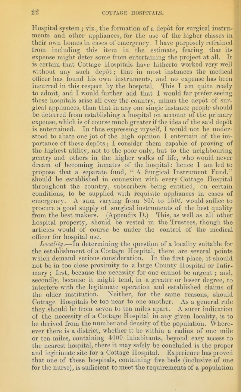 Hospital system; viz., the formation of a depot for surgical instru- ments and other appliances, for the use of the higher classes in their own homes in cases of emergency. I have purposely refrained from including this item in the estimate, fearing that its expense might deter some from entertaining the project at all. It is certain that Cottage Hospitals have hitherto worked very well without any such depot; that in most instances the medical officer has found his own instruments, and no expense has been incurred in this respect by the hospital. This I am quite ready to admit, and I would further add that I would far prefer seeing these hospitals arise all over the country, minus the depot of sur- gical appliances, than that in any one single instance people should be deterred from establishing a hospital on account of the primary expense, which is of course much greater if the idea of the said depot is entertained. In thus expressing myself, I would not be under- stood to abate one jot of the high opinion I entertain of the im- portance of these depots; I consider them capable of proving of the highest utility, not to the poor only, but to the neighbouring gentry and others in the higher walks of life, who would never dream of becoming inmates of the hospital: hence I am led to propose that a separate fund,  A Surgical Instrument Fund, should be established in connexion with every Cottage Hospital throughout the country, subscribers being entitled, on certain conditions, to be supplied with requisite appliances in cases of emergency. A sum varying from 80/. to 150/. would suffice to procure a good supply of surgical instruments of the best quality from the best makers. (Appendix D.) This, as well as all other hospital property, should be vested in the Trustees, though the articles would of course be under the control of the medical officer for hospital use. Locality.—In determining the question of a locality suitable for the establishment of a Cottage Hospital, there are several points which demand serious consideration. In the first place, it should not be in too close proximity to a large County Hospital or Infir- mary ; first, because the necessity for one cannot be urgent; and, secondly, because it might tend, in a greater or lesser degree, to interfere with the legitimate operation and established claims of the older institution. Neither, for the same reasons, should Cottage Hospitals be too near to one another. As a general rule they should be from seven to ten miles apart. A surer indication of the necessity of a Cottage Hospital in any given locality, is to be derived from the number and density of the population. Where- ever there is a district, whether it be within a radius of one mile or ten miles, containing 4000 inhabitants, beyond easy access to the nearest hospital, there it may safely be concluded is the proper and legitimate site for a Cottage Hospital. Experience has proved that one of these hospitals, containing five beds (inclusive of one for the nurse), is sufficient to meet the requirements of a population