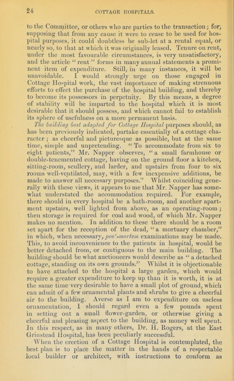 to the Committee, or others who are parties to the transaction; for, supposing that from any cause it were to cease to be used for hos- pital purposes, it could doubtless be sub-let at a rental equal, or nearly so, to that at which it was originally leased. Tenure on rent, under the most favourable circumstances, is very unsatisfactory, and the article  rent forms in many annual statements a promi- nent item of expenditure. Still, in many instances, it will be unavoidable. I would strongly urge on those engaged in Cottage Hospital work, the vast importance of making strenuous efforts to effect the purchase of the hospital building, and thereby to become its possessors in perpetuity. By this means, a degree of stability will be imparted to the hospital which it is most desirable that it should possess, and which cannot fail to establish its sphere of usefulness on a more permanent basis. Tke building best adapted for Cottage Hospital purposes should, as has been previously indicated, partake essentially of a cottage cha- racter ; as cheerful and picturesque as possible, but at the same time, simple and unpretending.  To accommodate from six to eight patients, Mr. Napper observes,  a small farmhouse or double-tenemented cottage, having on the ground floor a kitchen, sitting-room, scullery, and larder, and upstairs from four to six rooms well-ventilated, may, with a few inexpensive additions, be made to answer all necessary purposes. Whilst coinciding gene- rally with these views, it appears to me that Mr. Napper has some- what understated the accommodation required. For example, there should in every hospital be a bath-room, and another apart- ment upstairs, well lighted from above, as an operating-room ; then storage is required for coal and wood, of which Mr. Napper makes no mention. In addition to these there should be a room set apart for the reception of the dead,  a mortuary chamber, in which, when necessary,pos!-mortem examinations may be made. This, to avoid inconvenience to the patients in hospital, would be better detached from, or contiguous to the main building. The building should be what auctioneers would describe as  a detached cottage, standing on its own grounds. Whilst it is objectionable to have attached to the hospital a large garden, which would require a greater expenditure to keep up than it is worth, it is at the same time very desirable to have a small plot of ground, which can admit of a few ornamental plants and shrubs to give a cheerful air to the building. Averse as I am to expenditure on useless ornamentation, I should regard even a few pounds spent in setting out a small flower-garden, or otherwise giving a cheerful and pleasing aspect to the building, as money well spent. In this respect, as in many others, Dr. H. Rogers, at the East Grinstead Hospital, has been peculiarly successful. When the erection of a Cottage Hospital is contemplated, the best plan is to place the matter in the hands of a respectable local builder or architect, with instructions to conform as
