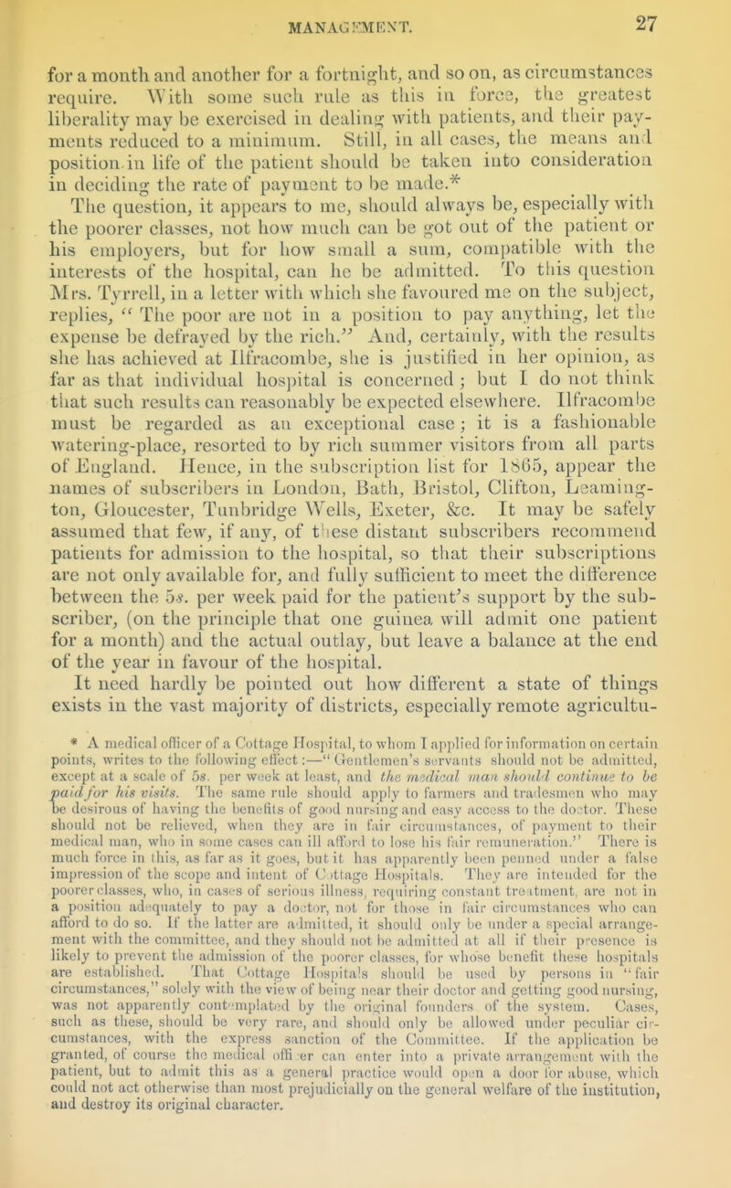for a month and another for a fortnight, and so on, as circumstances require. W ith some such rule as this in force, the greatest liberality may be exercised in dealing with patients, and their pay- ments reduced to a minimum. Still, in all cases, the means an 1 position in life of the patient should be taken into consideration in deciding the rate of payment to be made.* The question, it appears to me, should always be, especially with the poorer classes, not how much can be got out of the patient or his employers, but for how small a sum, compatible with the interests of the hospital, can he be admitted. To this question Mrs. Tyrrell, in a letter with which she favoured me on the subject, replies,  The poor are not in a position to pay anything, let the expense be defrayed by the rich. And, certainly, with the results she has achieved at Ilfracombe, she is justified in her opinion, as far as that individual hospital is concerned ; but I do not think that such results can reasonably be expected elsewhere. Ilfracombe must be regarded as an exceptional case; it is a fashionable Avatering-place, resorted to by rich summer visitors from all parts of England. Hence, in the subscription list for 1865, appear the names of subscribers in London, Bath, Bristol, Clifton, Leaming- ton, Gloucester, Tunbridge Wells, Exeter, &c. It may be safely assumed that few, if any, of fiese distant subscribers recommend patients for admission to the hospital, so that their subscriptions are not only available for, and fully sufficient to meet the difference between the 5*. per week paid for the patient's support by the sub- scriber, (on the principle that one guinea will admit one patient for a month) and the actual outlay, but leave a balance at the end of the year in favour of the hospital. It need hardly be pointed out how different a state of things exists in the vast majority of districts, especially remote agricultu- * A medical officer of a Cottage Hospital, to whom T applied for information on certain points, writes to the following effect:— Gentlemen's servants should not be admitted, except at a scale of 5s. per week at least, and the medical man should continue to be paid for his visits. The same rule should apply to farmers and tradesmen who may be desirous of having the benefits of good nursing and easy access to the doctor. These should not be relieved, when they are in fair circumstances, of payment to their medical man, who in some cases can ill afford to lose liis fair remuneration. There is much force in ihis, as far as it goes, but it has apparently been penned under a false impression of the scope and intent of Cottage Hospitals. They are intended for the poorer classes, who, in cases of serious illness, requiring constant treatment, are not in a position adequately to pay a doctor, not for those in fair circumstances who can afford to do so. If the latter are admitted, it should only be under a special arrange- ment with the committee, and they should not be admitted at all if their presence is likely to prevent the admission of the poorer classes, for whose benefit these hospitals are established. That Cottage Hospitals should be used by persons in fair circumstances, solely with the view of being near their doctor and getting good nursing, ■was not apparently contemplated by the original founders of the system. Cases, such as these, should be very rare, and should only be allowed under peculiar cir- cumstances, with the express sanction of the Committee. If the application be granted, of course the medical ofti er can enter into a private arrangement with the patient, but to admit this as a general practice would open a door for abuse, which cotdd not act otherwise than most prejudicially on the general welfare of the institution, and destroy its original character.
