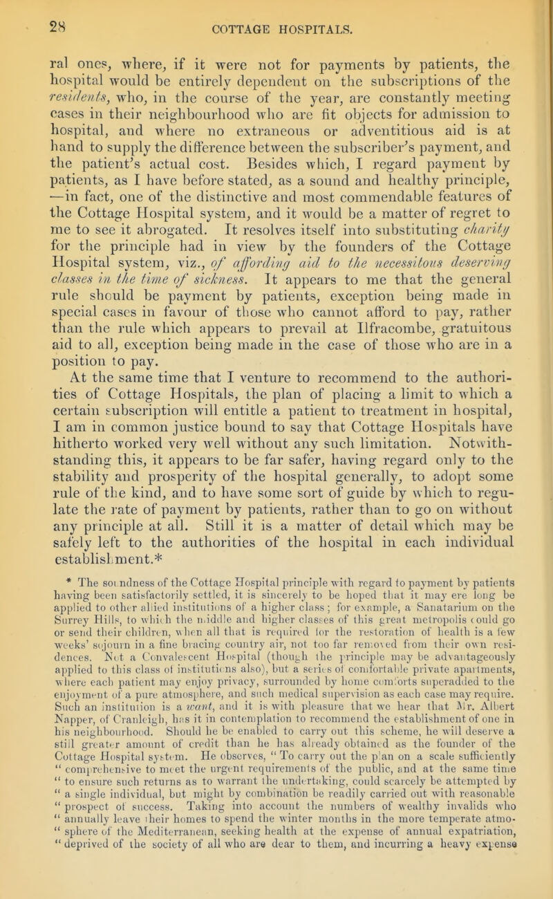 ral ones, where, if it were not for payments by patients, the hospital would be entirely dependent on the subscriptions of the residents, who, in the course of the year, are constantly meeting cases in their neighbourhood who are fit objects for admission to hospital, and where no extraneous or adventitious aid is at hand to supply the difference between the subscriber's payment, and the patient's actual cost. Besides which, I regard payment by patients, as I have before stated, as a sound and healthy principle, —in fact, one of the distinctive and most commendable features of the Cottage Hospital system, and it would be a matter of regret to me to see it abrogated. It resolves itself into substituting charity for the principle had in view by the founders of the Cottage Hospital system, viz., of affording aid to the necessitous deserving classes in the time of sickness. It appears to me that the general rule should be payment by patients, exception being made in special cases in favour of those who cannot afford to pay, rather than the rule which appears to prevail at Ilfracombe, gratuitous aid to all, exception being made in the case of those who are in a position to pay. A.t the same time that I venture to recommend to the authori- ties of Cottage Hospitals, the plan of placing a limit to which a certain subscription will entitle a patient to treatment in hospital, I am in common justice bound to say that Cottage Hospitals have hitherto worked very well without any such limitation. Notwith- standing this, it appears to be far safer, having regard only to the stability and prosperity of the hospital generally, to adopt some rule of the kind, and to have some sort of guide by which to regu- late the rate of payment by patients, rather than to go on without any principle at all. Still it is a matter of detail which may be safely left to the authorities of the hospital in each individual establishment.* * The soi ndness of the Cottage Hospital principle with regard to payment by patients having been satisfactorily settled, it is sincerely to be hoped that it may ere long be applied to other allied institutions of a higher class ; for example, a Sanatarium on the Surrey Hills, to which the middle and higher classes of this great metropolis could go or send their children, when all that is required lor the restoration of health is a lew W'Ceks' sojourn in a fine bracing country air, not too far remo\ed from their own resi- dences. Not a Convalescent Hospital (though the principle may be advantageously applied to this class ot institutions also), but a series ot comfortable private apartments, where each patient may enjoy privacy, surrounded by home comforts superadded to the enjoyment of a pure atmosphere, and such medical supervision as each case may require. Such an institution is a want, and it is with pleasure that we hear that Mr, Albert Napper, of Cranleigh, has it in contemplation to recommend the establishment of one in his neighbourhood. Should he be enabled to carry out this scheme, he will deserve a still greater amount of credit than he has already obtained as the founder of the Cottage Hospital system. He observes, To carry out the p'an on a scale sufficiently comprehensive to meet the urgent requirements of the public, and at the same time to ensure such returns as to warrant the undertaking, could scarcely be attempted by a single individual, but might by combination be readily carried out with reasonable prospect ot success. Taking into account the numbers of wealthy invalids who annually leave iheir homes to spend the winter months in the more temperate atmo- sphere of the Mediterranean, seeking health at the expense of annual expatriation, deprived of the society of all who are dear to them, and incurring a heavy < xpense