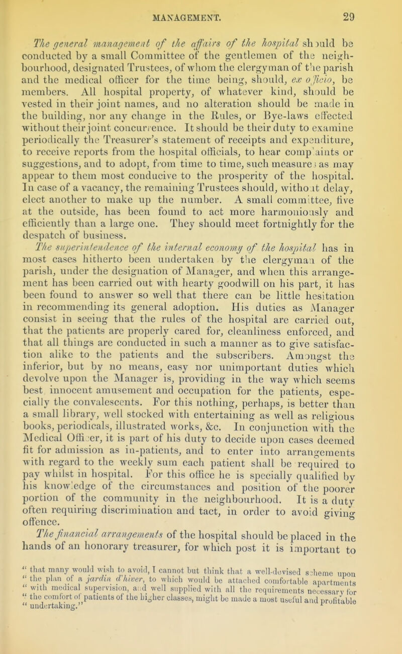 The general management of the affairs of the hospital sh )uld be conducted by a small Committee of the gentlemen of the neigh- bourhood, designated Trustees, of whom the clergyman of the parish and the medical officer for the time being, should, ex officio, be members. All hospital property, of whatever kind, should be vested in their joint names, and no alteration should be made in the building, nor any change in the Rules, or Bye-laws effected without their joint concurrence. It should be their duty to examine periodically the Treasurer's statement of receipts and expenditure, to receive reports from the hospital officials, to hear complaints or suggestions, and to adopt, from time to time, such measure; as may appear to them most conducive to the prosperity of the hospital. In case of a vacancy, the remaining Trustees should, without delay, elect another to make up the number. A small committee, live at the outside, has been found to act more harmoniously and efficiently than a large one. They should meet fortnightly for the despatch of business. The superintendence of the internal economy of the hospital has in most cases hitherto been undertaken by the clergyman of the parish, under the designation of Manager, and when this arrange- ment has been carried out with hearty goodwill on his part, it has been found to answer so well that there can be little hesitation in recommending its general adoption. His duties as Manager consist in seeing that the rules of the hospital are carried out, that the patients are properly cared for, cleanliness enforced, and that all things are conducted in such a manner as to give satisfac- tion alike to the patients and the subscribers. Amongst the inferior, but by no means, easy nor unimportant duties which devolve upon the Manager is, providing in the way which seems best innocent amusement and occupation for the patients, espe- cially the convalescents. For this nothing, perhaps, is better than a small library, well stocked with entertaining as well as religious books, periodicals, illustrated works, &c. In conjunction with the Medical Offi er, it is part of his duty to decide upon cases deemed fit for admission as in-patients, and to enter into arrangements with regard to the weekly sum each patient shall be required to pay whilst in hospital. For this office he is specially qualified by his knowledge of the circumstances and position of the poorer portion of the community in the neighbourhood. It is a duty often requiring discrimination and tact, in order to avoid giving offence. The financial arrangements of the hospital should be placed in the hands of an honorary treasurer, for which post it is important to  that many would wish to avoid, T cannot but think that a well-devised s •heme upon  the plan of a jardin cVhiver, to which would be attached comfortable apartments  with medical supervision, and well supplied with all the requirements necessary tor  the comfort ol patients of the higher classes, might be made a most useful and profitable  undertaking.' 1