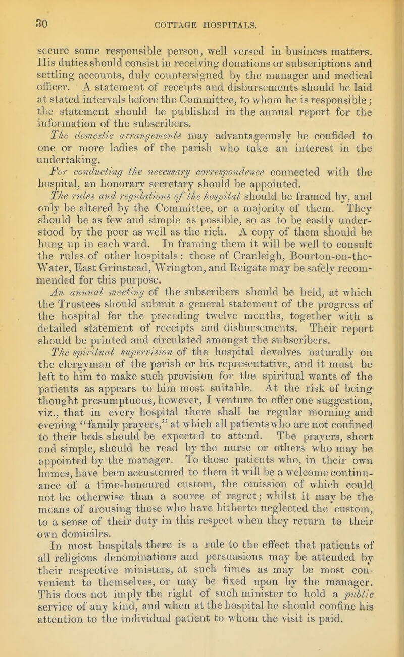 so secure some responsible person, well versed in business matters. His duties should consist in receiving- donations or subscriptions and settling accounts, duly countersigned by the manager and medical officer. A statement of receipts and disbursements should be laid at stated intervals before the Committee, to whom he is responsible; the statement should be published in the annual report for the information of the subscribers. The domestic arrangements may advantageously be confided to one or more ladies of the parish who take an interest in the undertaking. For conducting the necessary correspondence connected with the hospital, an honorary secretary should be appointed. The rules and regulations of the hospital should be framed by, and only be altered by the Committee, or a majority of them. They should be as few and simple as possible, so as to be easily under- stood by the poor as well as the rich. A copy of them should be hung up in each ward. In framing them it will be well to consult the rules of other hospitals : those of Cranleigh, Bourton-on-the- Water, East Grinstead, Wrington, and Reigate may be safely recom- mended for this purpose. An annual meeting of the subscribers should be held, at which the Trustees should submit a general statement of the progress of the hospital for the preceding twelve months, together with a detailed statement of receipts and disbursements. Their report should be printed and circulated amongst the subscribers. The spiritual supervision of the hospital devolves naturally on the clergyman of the parish or his representative, and it must be left to him to make such provision for the spiritual wants of the patients as appears to him most suitable. At the risk of being- thought presumptuous, however, I venture to offer one suggestion, viz., that in every hospital there shall be regular morning and evening family prayers, at which all patients who are not confined to their beds should be expected to attend. The prayers, short and simple, should be read by the nurse or others who may be appointed by the manager. To those patients who, in their own homes, have been accustomed to them it will be a welcome continu- ance of a time-honoured custom, the omission of which could not be otherwise than a source of regret; whilst it may be the means of arousing those who have hitherto neglected the custom, to a sense of their duty in this respect when they return to their own domiciles. In most hospitals there is a rule to the effect that patients of all religious denominations and persuasions may be attended by their respective ministers, at such times as may be most con- venient to themselves, or may be fixed upon by the manager. This does not imply the right of such minister to hold a public service of any kind, and when at the hospital he should confine his attention to the individual patient to whom the visit is paid.