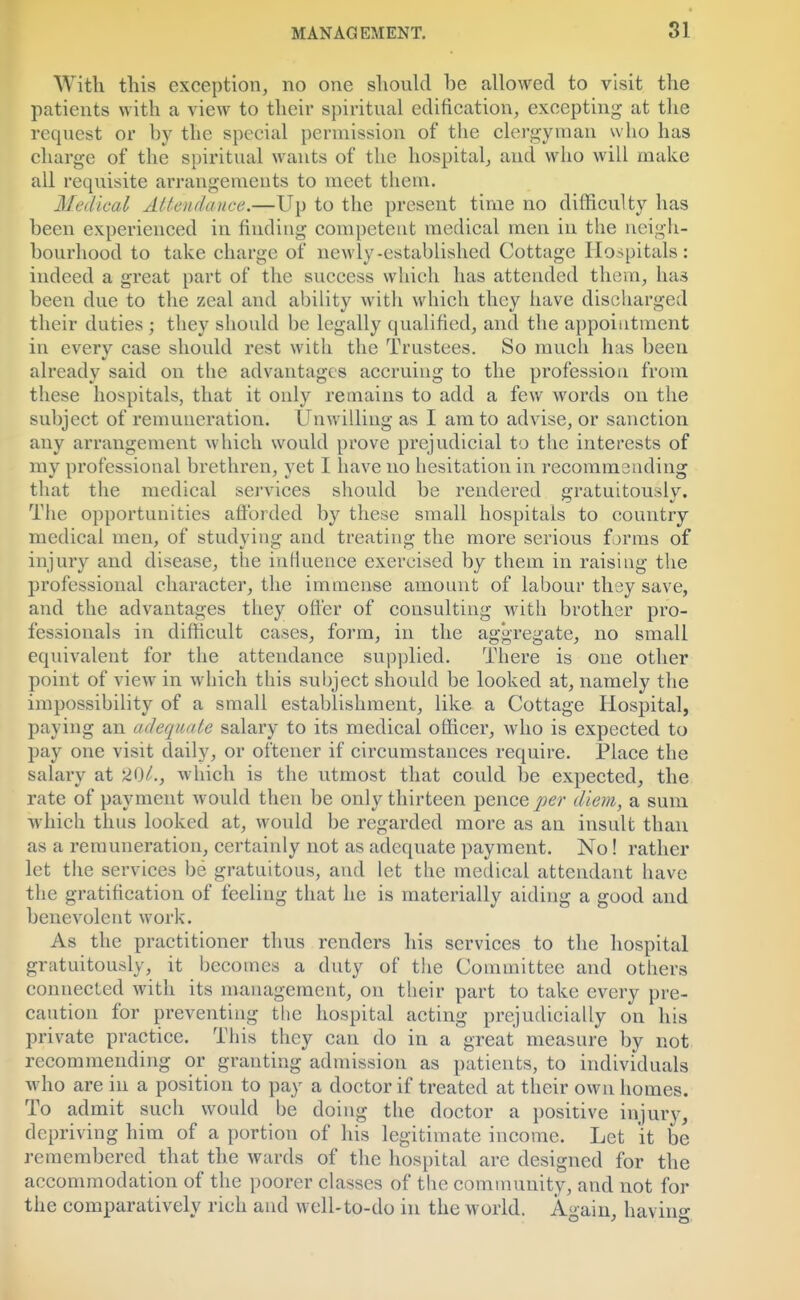 With this exception, no one should be allowed to visit the patients with a view to their spiritual edification, excepting at the request or by the special permission of the clergyman who has charge of the spiritual wants of the hospital, and who will make all requisite arrangements to meet them. Medical Attendance.—Up to the present time no difficulty has been experienced in finding competent medical men in the neigh- bourhood to take charge of newly-established Cottage Hospitals: indeed a great part of the success which has attended them, has been due to the zeal and ability with which they have discharged their duties ; they should be legally qualified, and the appointment in every case should rest with the Trustees. So much has been already said on the advantages accruing to the profession from these hospitals, that it only remains to add a few words on the subject of remuneration. Unwilling as I am to advise, or sanction any arrangement which would prove prejudicial to the interests of my professional brethren, yet I have no hesitation in recommending that the medical services should be rendered sratuitouslv. The opportunities afforded by these small hospitals to country medical men, of studying and treating the more serious forms of injury and disease, the influence exercised by them in raising the professional character, the immense amount of labour they save, and the advantages they offer of consulting with brother pro- fessionals in difficult cases, form, in the aggregate, no small equivalent for the attendance supplied. There is one other point of view in w hich this subject should be looked at, namely the impossibility of a small establishment, like a Cottage Hospital, paying an adequate salary to its medical officer, who is expected to pay one visit daily, or oftener if circumstances require. Place the salary at 201., w hich is the utmost that could be expected, the rate of payment would then be only thirteen pence per diem, a sum which thus looked at, would be regarded more as an insult than as a remuneration, certainly not as adequate payment. No! rather let the services be gratuitous, and let the medical attendant have the gratification of feeling that he is materially aiding a good and benevolent work. As the practitioner thus renders his services to the hospital gratuitously, it becomes a duty of the Committee and others connected with its management, on their part to take every pre- caution for preventing the hospital acting prejudicially on Ins private practice. This they can do in a great measure by not recommending or granting admission as patients, to individuals who are in a position to pay a doctor if treated at their own homes. To admit such would be doing the doctor a positive injury, depriving him of a portion of his legitimate income. Let it be remembered that the wards of the hospital are designed for the accommodation of the poorer classes of the community, and not for the comparatively rich and well-to-do in the world. Again, having