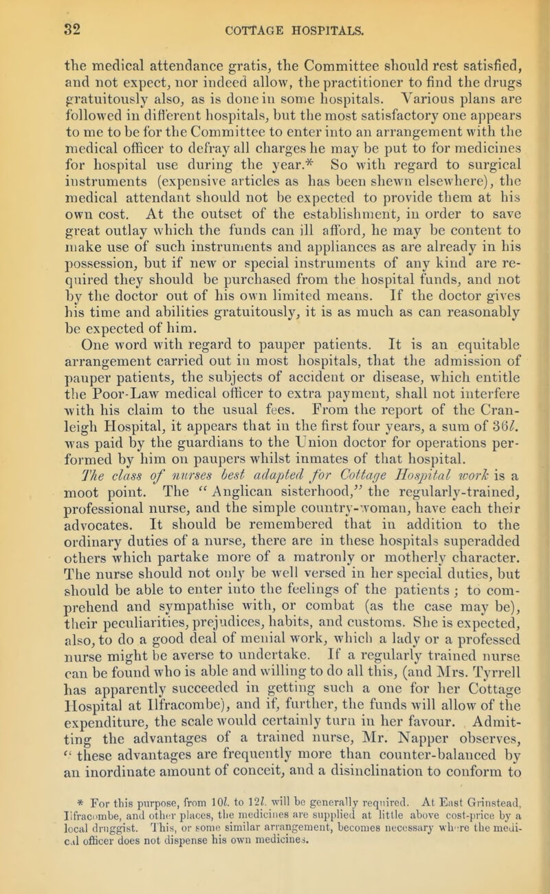 the medical attendance gratis, the Committee should rest satisfied, and not expect, nor indeed allow, the practitioner to find the drugs gratuitously also, as is done in some hospitals. Various plans are followed in different hospitals, but the most satisfactory one appears to me to be for the Committee to enter into an arrangement with the medical officer to defray all charges he may be put to for medicines for hospital use during the year.* So with regard to surgical instruments (expensive articles as has been shewn elsewhere), the medical attendant should not be expected to provide them at his own cost. At the outset of the establishment, in order to save great outlay which the funds can ill afford, he may be content to make use of such instruments and appliances as are already in his possession, but if new or special instruments of any kind are re- quired they should be purchased from the hospital funds, and not by the doctor out of his own limited means. If the doctor gives his time and abilities gratuitously, it is as much as can reasonably be expected of him. One word with regard to pauper patients. It is an equitable arrangement carried out in most hospitals, that the admission of pauper patients, the subjects of accident or disease, which entitle the Poor-Law medical officer to extra payment, shall not interfere with his claim to the usual fees. From the report of the Cran- leigh Hospital, it appears that in the first four years, a sum of SQL was paid by the guardians to the Union doctor for operations per- formed by him on paupers whilst inmates of that hospital. The class of nurses best adapted for Cottage Hospital work is a moot point. The Anglican sisterhood/' the regularly-trained, professional nurse, and the simple country-woman, have each their advocates. It should be remembered that in addition to the ordinary duties of a nurse, there are in these hospitals superadded others which partake more of a matronly or motherly character. The nurse should not only be well versed in her special duties, but should be able to enter into the feelings of the patients ; to com- prehend and sympathise with, or combat (as the case may be), their peculiarities, prejudices, habits, and customs. She is expected, also, to do a good deal of menial work, which a lady or a professed nurse might be averse to undertake. If a regularly trained nurse can be found who is able and willing to do all this, (and Mrs. Tyrrell has apparently succeeded in getting such a one for her Cottage Hospital at Ilfracombe), and if, further, the funds will allow of the expenditure, the scale would certainly turn in her favour. Admit- ting the advantages of a trained nurse, Mr. Napper observes, these advantages are frequently more than counter-balanced by an inordinate amount of conceit, and a disinclination to conform to * For this purpose, from 1OZ. to 12Z. will be generally required. At East Grinstead, Iifracombe, and other places, the medicines are supplied at little above cost-price by a local druggist. This, or some similar arrangement, becomes necessary wh re the medi- cal officer does not dispense his own medicines.