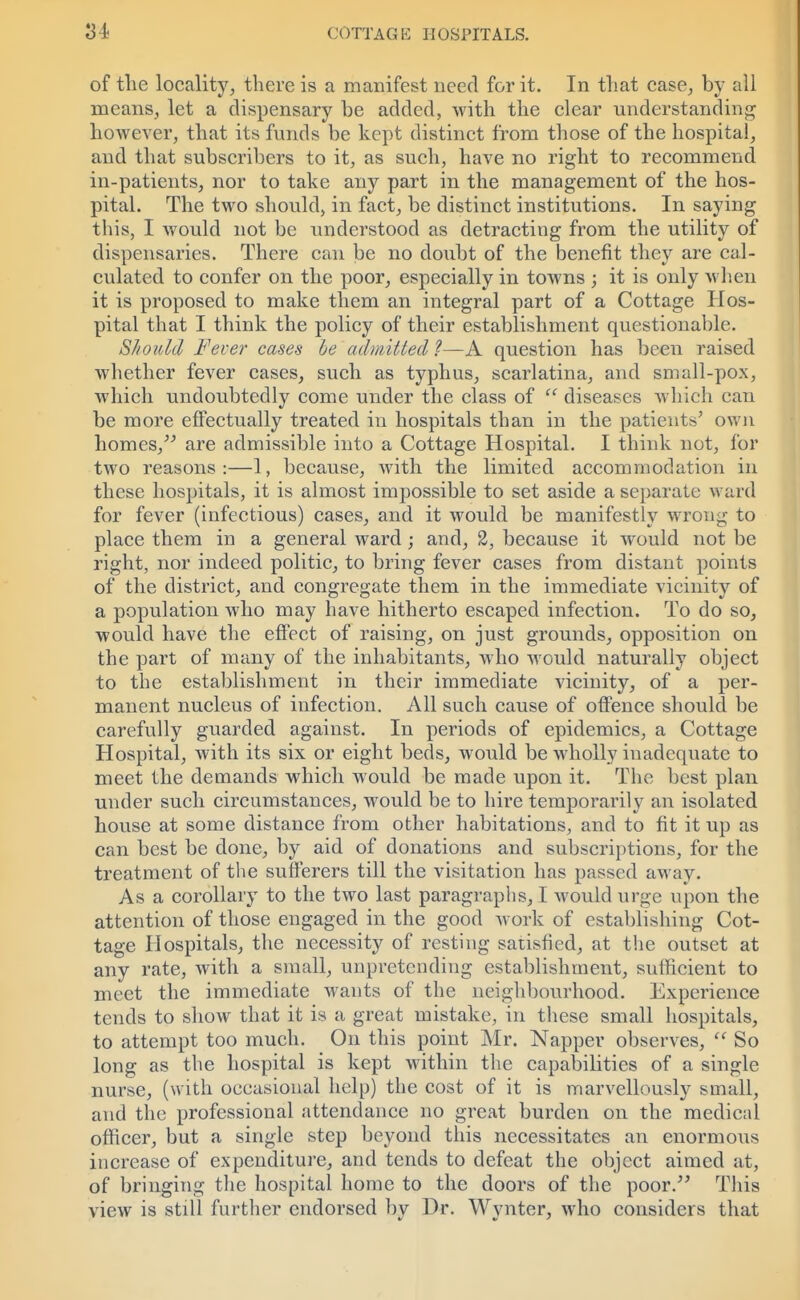 of the locality, there is a manifest need for it. In that case, by all means, let a dispensary be added, with the clear understanding however, that its funds be kept distinct from those of the hospital, and that subscribers to it, as such, have no right to recommend in-patients, nor to take any part in the management of the hos- pital. The two should, in fact, be distinct institutions. In saying this, I would not be understood as detracting from the utility of dispensaries. There can be no doubt of the benefit they are cal- culated to confer on the poor, especially in towns ; it is only when it is proposed to make them an integral part of a Cottage Hos- pital that I think the policy of their establishment questionable. Should Fever cases be admitted ?—A question has been raised whether fever cases, such as typhus, scarlatina, and small-pox, which undoubtedly come under the class of  diseases which can be more effectually treated in hospitals than in the patients' own homes/-' are admissible into a Cottage Hospital. I think not, for two reasons:—1, because, with the limited accommodation in these hospitals, it is almost impossible to set aside a separate ward for fever (infectious) cases, and it would be manifestly wrong to place them in a general ward; and, 2, because it would not be right, nor indeed politic, to bring fever cases from distant points of the district, and congregate them in the immediate vicinity of a population who may have hitherto escaped infection. To do so, would have the effect of raising, on just grounds, opposition on the part of many of the inhabitants, who would naturally object to the establishment in their immediate vicinity, of a per- manent nucleus of infection. All such cause of offence should be carefully guarded against. In periods of epidemics, a Cottage Hospital, with its six or eight beds, would be wholly inadequate to meet the demands which would be made upon it. The best plan under such circumstances, would be to hire temporarily an isolated house at some distance from other habitations, and to fit it up as can best be clone, by aid of donations and subscriptions, for the treatment of the sufferers till the visitation has passed away. As a corollary to the two last paragraphs, I would urge upon the attention of those engaged in the good work of establishing Cot- tage Hospitals, the necessity of resting satisfied, at the outset at any rate, with a small, unpretending establishment, sufficient to meet the immediate wants of the neighbourhood. Experience tends to show that it is a great mistake, in these small hospitals, to attempt too much. On this point Mr. Napper observes,  So long as the hospital is kept within the capabilities of a single nurse, (with occasional help) the cost of it is marvellously small, and the professional attendance no great burden on the medical officer, but a single step beyond this necessitates an enormous increase of expenditure, and tends to defeat the object aimed at, of bringing the hospital home to the doors of the poor. This view is still further endorsed by Dr. Wynter, who considers that