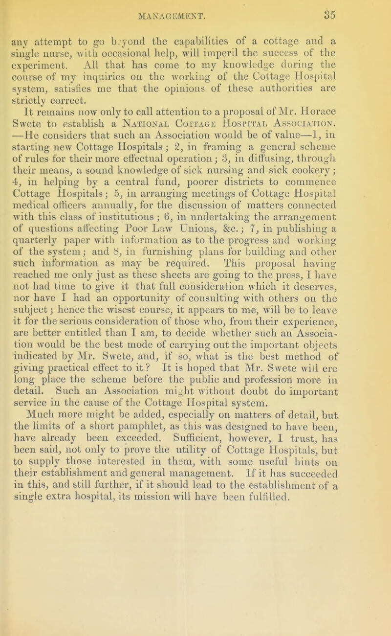 any attempt to go beyond the capabilities of a cottage and a single nurse, with occasional help, will imperil the success of the experiment. All that has come to my knowledge during the course of my inquiries on the working of the Cottage Hospital system, satisfies me that the opinions of these authorities are strictly correct. It remains now only to call attention to a proposal of Mr. Horace Svvete to establish a National Cottage Hospital Association. —He considers that such an Association would be of value—1, in starting new Cottage Hospitals; 2, in framing a general scheme of rules for their more effectual operation; >3, in diffusing, through their means, a sound knowledge of sick nursing and sick cookery ; 4, in helping by a central fund, poorer districts to commence Cottage Hospitals j 5, in arranging meetings of Cottage Hospital medical officers annually, for the discussion of matters connected with this class of institutions ; G, in undertaking the arrangement of questions affecting Poor Law Unions, &c.; 7, in publishing a quarterly paper with information as to the progress and working of the system; and b, in furnishing plans for building and other such information as may be required. This proposal having reached me only just as these sheets are going to the press, I have not had time to give it that full consideration which it deserves, nor have I had an opportunity of consulting with others on the subject; hence the wisest course, it appears to me, will be to leave it for the serious consideration of those who, from their experience, are better entitled than I am, to decide whether such an Associa- tion would be the best mode of carrying out the important objects indicated by Mr. Svvete, and, if so, what is the best method of giving practical effect to it? It is hoped that Mr. Swete will ere long place the scheme before the public and profession more in detail. Such an Association might without doubt do important service in the cause of the Cottage Hospital system. Much more might be added, especially on matters of detail, but the limits of a short pamphlet, as this was designed to have been, have already been exceeded. Sufficient, however, I trust, has been said, not only to prove the utility of Cottage Hospitals, but to supply those interested in them, with some useful hints on their establishment and general management. If it has succeeded in this, and still further, if it should lead to the establishment of a single extra hospital, its mission will have been fulfilled.