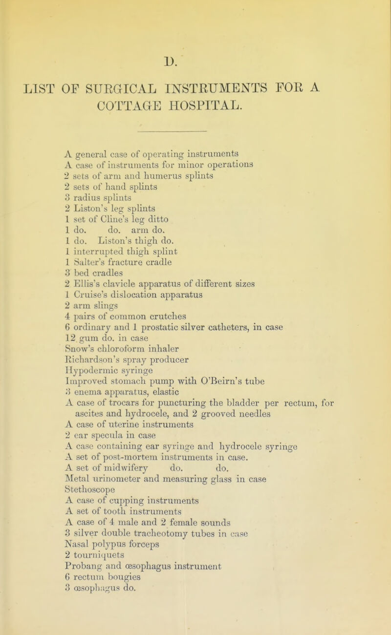 1). LIST OF SUEGICAL INSTRUMENTS FOR A COTTAGE HOSPITAL. A general case of operating instruments A case of instruments for minor operations 2 sets of arm and humerus splints 2 sets of hand splints 3 radius splints 2 Liston's leg splints 1 set of Cline's leg ditto 1 do. do. arm do. 1 do. Liston's thigh do. 1 interrupted thigh splint 1 Salter's fracture cradle 3 bed cradles 2 Ellis's clavicle apparatus of different sizes 1 Cruise's dislocation apparatus 2 arm slings 4 pairs of common crutches 6 ordinary and 1 prostatic silver catheters, in case 12 gum do. in case Snow's chloroform inhaler Richardson's spray producer Hypodermic syringe Improved stomach pump with O'Beirn's tube 3 enema apparatus, elastic A case of trocars for puncturing the bladder per rectum, for ascites and hydrocele, and 2 grooved needles A case of uterine instruments 2 ear specula in case A case containing ear syringe and hydrocele syringe A set of post-mortem instruments in case. A set of midwifery do. do. Metal urinometer and measuring glass in case Stethoscope A case of cupping instruments A set of tooth instruments A case of 4 male and 2 female sounds 3 silver double tracheotomy tubes in case Nasal polypus forceps 2 tourniquets Probang and oesophagus instrument 6 rectum bougies 3 oesophagus do.