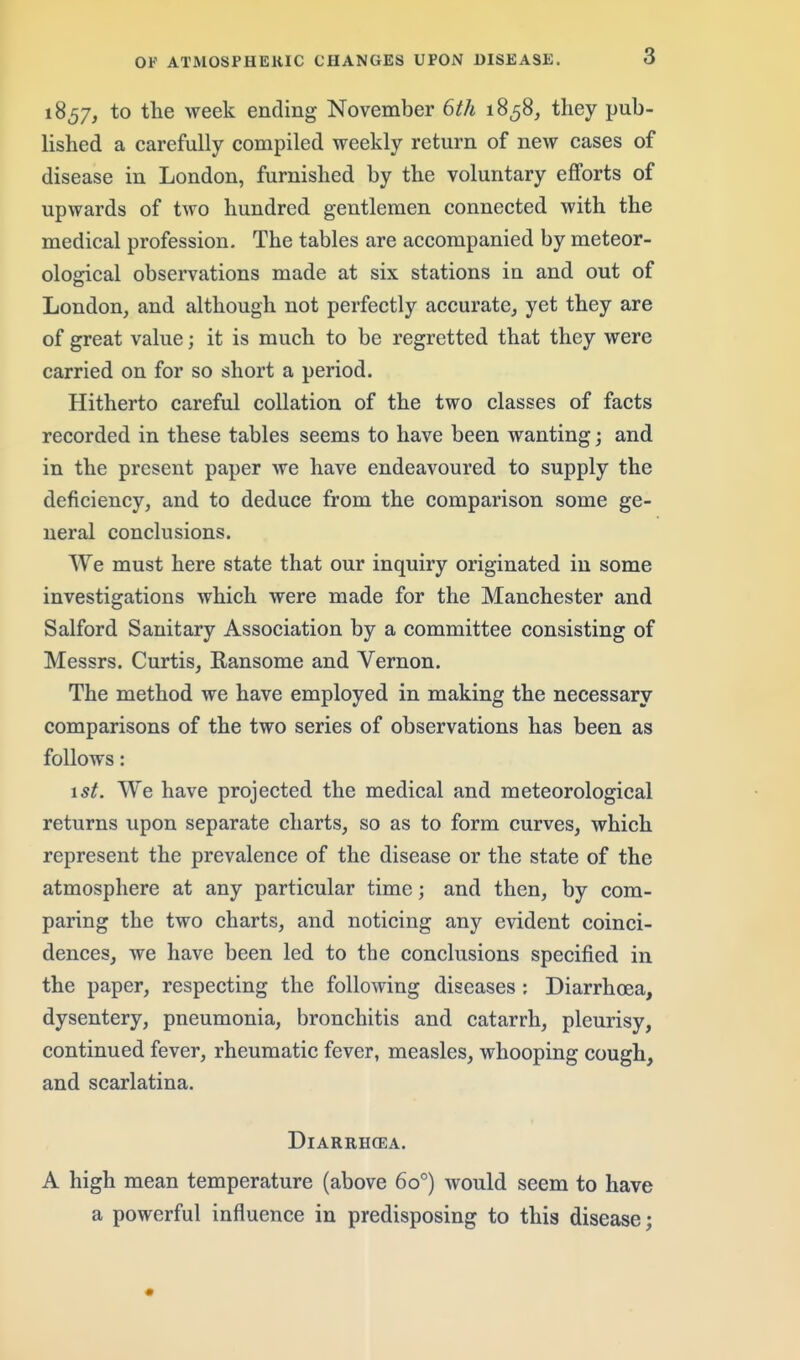 1857, to the week ending November 6th 1858, tliey pub- lished a carefully compiled weekly return of new cases of disease in London, furnished by the voluntary efforts of upwards of two hundred gentlemen connected with the medical profession. The tables are accompanied by meteor- ological observations made at six stations in and out of London, and although not perfectly accurate, yet they are of great value; it is much to be regretted that they were carried on for so short a period. Hitherto careful collation of the two classes of facts recorded in these tables seems to have been wanting; and in the present paper we have endeavoured to supply the deficiency, and to deduce from the comparison some ge- neral conclusions. We must here state that our inquiry originated in some investigations which were made for the Manchester and Salford Sanitary Association by a committee consisting of Messrs. Curtis, Ransome and Vernon. The method we have employed in making the necessary comparisons of the two series of observations has been as follows: 15^. We have projected the medical and meteorological returns upon separate charts, so as to form curves, which represent the prevalence of the disease or the state of the atmosphere at any particular time; and then, by com- paring the two charts, and noticing any evident coinci- dences, we have been led to the conclusions specified in the paper, respecting the following diseases : Diarrhoea, dysentery, pneumonia, bronchitis and catarrh, pleurisy, continued fever, rheumatic fever, measles, whooping cough, and scarlatina. DiARRHCEA. A high mean temperature (above 60°) would seem to have a powerful influence in predisposing to this disease; «