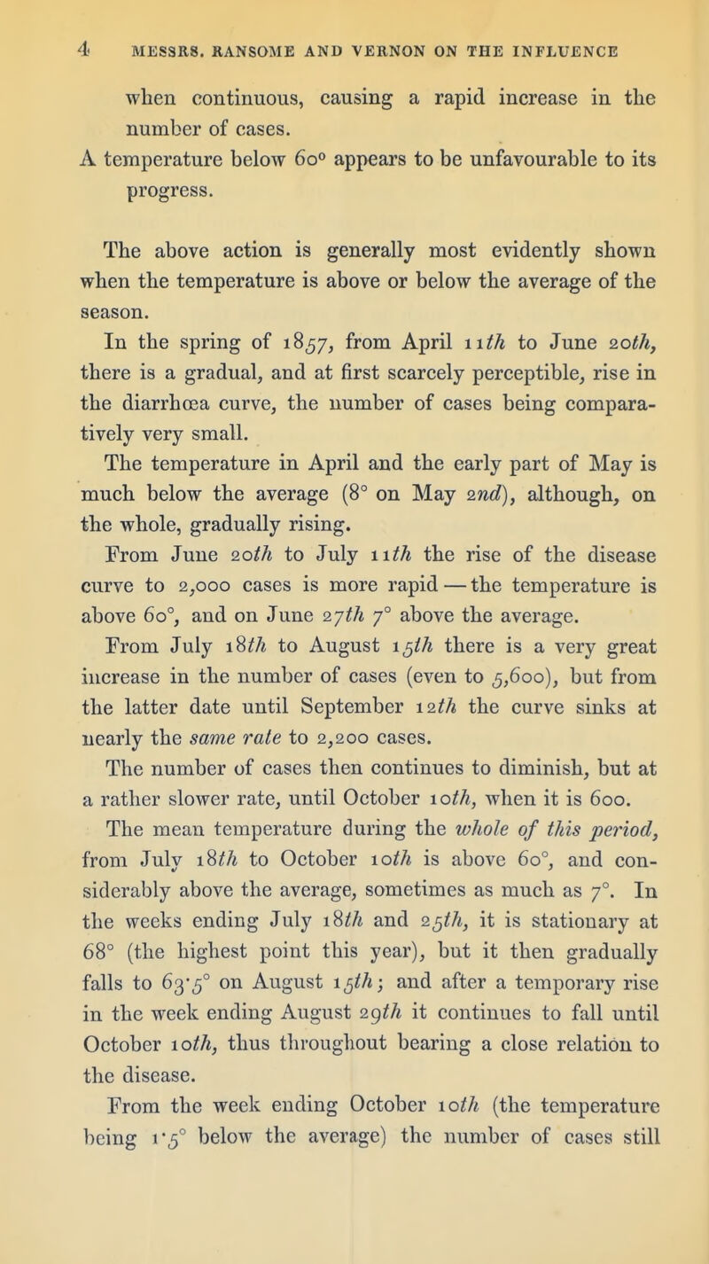 when continuous, causing a rapid increase in tlie number of cases. A temperature below 60° appears to be unfavourable to its progress. The above action is generally most evidently shown when the temperature is above or below the average of the season. In the spring of 1857, from April nth to June 20th, there is a gradual, and at first scarcely perceptible, rise in the diarrhoea curve, the number of cases being compara- tively very small. The temperature in April and the early part of May is much below the average (8° on May 2nd), although, on the whole, gradually rising. From June 20th to July nth the rise of the disease curve to 2,000 cases is more rapid — the temperature is above 60°, and on June 2yth 7° above the average. From July iSth to August i^ih there is a very great increase in the number of cases (even to ^,600), but from the latter date until September 12th the curve sinks at nearly the same rate to 2,200 cases. The number of cases then continues to diminish, but at a rather slower rate, until October 10th, when it is 600. The mean temperature during the whole of this period, from Julv iSth to October 10th is above 60°, and con- siderably above the average, sometimes as much as 7°. In the weeks ending July iSth and 2^th, it is stationary at 68° (the highest point this year), but it then gradually falls to 63-5° on August i^th; and after a temporary rise in the week ending August 2gth it continues to fall until October 10th, thus throughout bearing a close relation to the disease. From the week ending October loih (the temperature being 1*5° below the average) the number of cases still