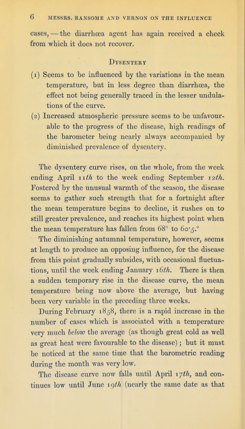 cases, — the diarrhoea agent has again received a check from which it does not recover. Dysentery (1) Seems to be influenced by the variations in the mean temperature, but in less degree than diarrhcea, the effect not being generally traced in the lesser undula- tions of the curve. (2) Increased atmospheric pressure seems to be unfavour- able to the progress of the disease, high readings of the barometer being nearly always accompanied by diminished prevalence of dysentery. The dysentery curve rises, on the whole, from the week ending April lUh to the week ending September 12th. Fostered bv the unusual warmth of the season, the disease seems to gather such strength that for a fortnight after the mean temperature begins to decline, it rushes on to still greater prevalence, and reaches its highest point when the mean temperature has fallen from 68° to 6oj.° The diminishing autumnal temperature, however, seems at length to produce an opposing influence, for the disease from this point gradually subsides, with occasional fluctua- tions, until the week ending Jauuary 16th. There is then a sudden temporary rise in the disease curve, the mean temperature being now above the average, but having been very variable in the preceding three weeks. During February 1858, there is a rapid increase in the number of cases which is associated with a temperature very much below the average (as though great cold as well as great heat were favourable to the disease); but it must be noticed at the same time that the barometric reading during the month was very low. The disease curve now falls until April I'jth, and con- tinues low until June \gth (nearly the same date as that