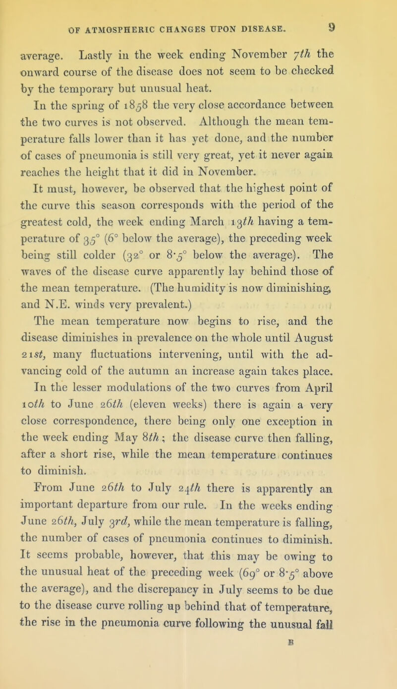 average. Lastly iu the week ending November jth the onward course of the disease does not seem to be checked by the temporary but unusual heat. In the spring of 1858 the very close accordance between the two curves is not observed. Although the mean tem- perature falls lower than it has yet done, and the number of cases of pneumonia is still very great, yet it never again reaches the height that it did iu November. It must, however, be observed that the highest point of the curve this season corresponds with the period of the greatest cold, the week ending March 1having a tem- perature of 35° (6° below the average), the preceding week being still colder (32° or 8-5° below the average). The waves of the disease curve apparently lay behind those of the mean temperature. (The humidity is now diminishing, and N.E. winds very prevalent.) The mean temperature now begins to rise, and the disease diminishes in prevalence on the whole until August Q.\st, many fluctuations intervening, until with the ad- vancing cold of the autumn an increase again takes place. In the lesser modulations of the two curves from April \oth to June (eleven weeks) there is again a very close correspondence, there being only one exception in the week ending May %th; the disease curve then falling, after a short rise, while the mean temperature continues to diminish. From June 26^/4 to July Q.\th there is apparently an important departure from our rule. In the weeks ending June 26^/i, July o^rd, while the mean temperature is falling, the number of cases of pneumonia continues to diminish. It seems probable, however, that this may be owing to the unusual heat of the preceding week (69° or 8*5° above the average), and the discrepancy in July seems to be due to the disease curve rolling up behind that of temperature, the rise in the pneumonia curve following the unusual fail 8