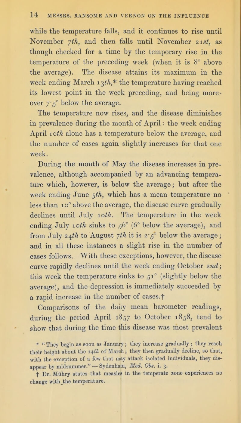while the temperature falls, and it continues to rise until November jth, and then falls until November 21;?/, as though checked for a time by the temporary rise in the temperature of the preceding week (when it is 8° above the average). The disease attains its maximum in the week ending March 13//^,* the temperature having reached its lowest point in the week preceding, and being more- over 7 5° below the average. The temperature now rises, and the disease diminishes in prevalence during the month of April: the week ending April 10th alone has a temperature below the average, and the number of cases again slightly increases for that one week. During the month of May the disease increases in pre- valence, although accompanied by an advancing tempera- ture which, however, is below the average; but after the week ending June gth, which has a mean temperature no less than 10° above the average, the disease curve gradually declines until July 10th. The temperature in the week ending July \oth sinks to 56° (6° below the average), and from July to August 'jth it is 2'^^ below the average; and in all these instances a slight rise in the number of cases follows. With these exceptions, however, the disease curve rapidly declines until the week ending October 2nd; this week the temperature sinks to 51 (slightly below the average), and the depression is immediately succeeded by a rapid increase in the number of cases.f Comparisons of the daily mean barometer readings, during the period April 1857 to October 1858, tend to show that during the time this disease was most prevalent *  They begin as soon as January; they increase gradually; they reach tlieir height about the i^th of March; they then gradually decline, so that, with the exception of a few that may attack isolated individuals, they dis- appear by midsummer. — Sydenham, Med. Obs. i. 3. t Dr. Miihry states that measles in the temperate zone experiences no change with_the temperature.