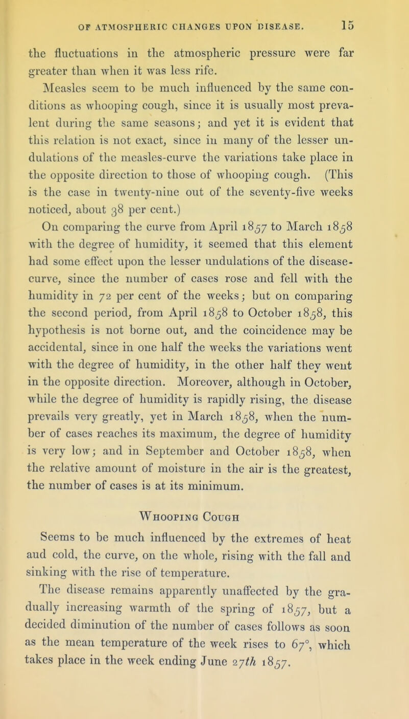 the fluctuations iii the atmospheric pressure were far greater than when it was less rife. Measles seem to be much influenced by the same con- ditions as whooping cough, since it is usually most preva- lent during the same seasons; and yet it is evident that this relation is not exact, since in many of the lesser un- dulations of the measles-curve the variations take place in the opposite direction to those of whooping cough. (This is the case in twenty-nine out of the seventy-five weeks noticed, about 38 per cent.) On comparing the curve from April 1857 to March 1858 with the degree of humidity, it seemed that this element had some eflect upon the lesser undulations of the disease- curve, since the number of cases rose and fell with the humidity in 72 per cent of the weeks; but on comparing the second period, from April 1858 to October 18^8, this hypothesis is not borne out, and the coincidence may be accidental, since in one half the weeks the variations went with the degree of humidity, in the other half they went in the opposite direction. Moreover, although in October, while the degree of humidity is rapidly rising, the disease prevails very greatly, yet in March 18^8, when the num- ber of cases reaches its maximum, the degree of humidity is very low; and in September and October 18^8, when the relative amount of moisture in the air is the greatest, the number of cases is at its minimum. Whooping Cough Seems to be much influenced by the extremes of heat and cold, the curve, on the whole, rising with the fall and sinking with the rise of temperature. The disease remains apparently unaff'ected by the gra- dually increasing warmth of the spring of 18^7, but a decided diminution of the number of cases follows as soon as the mean temperature of the week rises to 67°, which takes place in the week ending June 2yth 1857.
