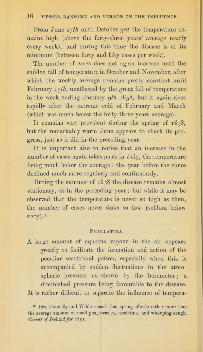 From June 2'jth until October o^rd the temperature re- mains high (above the forty-three years' average nearly every week), and during this time the disease is at its minimum (between forty and fifty cases per week). The number of cases does not again increase until the sudden fall of temperature in October and November, after which the weekly average remains pretty constant until February io^th, unaffected by the great fall of temperature in the week ending January <^th 18^8, but it again rises rapidly after the extreme cold of February and March (which was much below the forty-three years average). It remains very prevalent during the spring of 1858, but the remarkably warm June appears to check its pro- gress, just as it did in the preceding year. It is important also to notice that an increase in the number of cases again takes place in July, the temperature being much below the average; the year before the curve declined much more regularly and continuously. During the summer of 1858 the disease remains almost stationary, as in the preceding year; but while it may be observed that the temperature is never so high as then, the number of cases never sinks so low (seldom below sixty).* Scarlatina. A large amount of aqueous vapour in the air appears greatly to facilitate the formation and action of the peculiar scarlatinal poison, especially when this is accompanied by sudden fluctuations in the atmo- spheric pressure as shown by the barometer; a diminished pressure being favourable to the disease. It is rather difficult to separate the influence of tempera- * Drs. Donnelly and Wilde remark that spring affords rather more than the average amount of small pox, measles, scarlatina, and whooping cough. Census of Ireland for 1851.