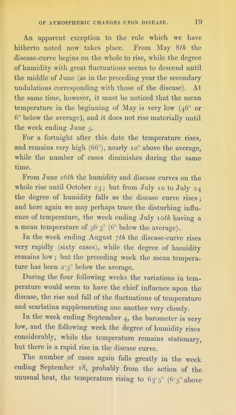 An apparent exception to the rule which we have hitherto noted now takes place. From May 8//i the disease-curve begins on the whole to rise, while the degree of humidity with great fluctuations seems to descend until the middle of June (as in the preceding year the secondary undulations corresponding with those of the disease). At the same time, however, it must be noticed that the mean temperature in the beginning of May is very low (46° or 6° below the average), and it does not rise materially until the week ending June 5. For a fortnight after this date the temperature rises, and remains very high (66°), nearly 10° above the average, while the number of cases diminishes during the same time. From June 26th the humidity and disease curves on the whole rise until October 23; but from July 10 to July 24 the degree of humidity falls as the disease curve rises; and here again we may perhaps trace the disturbing influ- ence of temperature, the week ending July 10th having a a mean temperature of ^6'^° (6° below the average). In the week ending August jth the disease-curve rises very rapidly (sixty cases), while the degree of humidity remains low; but the preceding week the mean tempera- ture has been 2-5° below the average. During the four following weeks the variations in tem- perature would seem to have the chief influence upon the disease, the rise and fall of the fluctuations of temperature and scarlatina supplementing one another very closely. In the week ending September 4, the barometer is very low, and the following week the degree of humidity rises considerably, while the temperature remains stationary, but there is a rapid rise in the disease curve. The number of cases again falls greatly in the week ending September 18, probably from the action of the unusual heat, the temperature rising to 63-5° (6-5° above